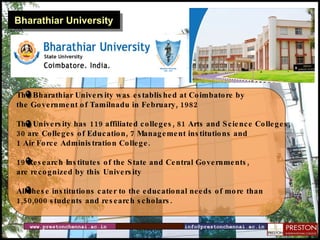 Bharathiar University The Bharathiar University was established at Coimbatore by  the Government of Tamilnadu in February, 1982 The University has119affiliated colleges, 81 Arts and Science Colleges,  30 are Colleges of Education, 7 Management institutions and 1 Air Force Administration College. 19 Research Institutes of the State and Central Governments,  are recognized by this University All these institutions cater to the educational needs of more than 1,50,000students and research scholars. www.prestonchennai.ac.in [email_address] 