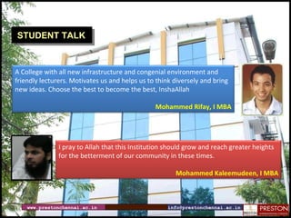 www.prestonchennai.ac.in [email_address] STUDENT TALK A College with all new infrastructure and congenial environment and  friendly lecturers. Motivates us and helps us to think diversely and bring  new ideas. Choose the best to become the best, InshaAllah Mohammed Rifay, I MBA I pray to Allah that this Institution should grow and reach greater heights for the betterment of our community in these times.  Mohammed Kaleemudeen, I MBA 