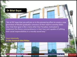 www.prestonchennai.ac.in [email_address] Dr Bilal Says: “ We at PIC hope that you will join us in this pioneering effort to create a new generation of Muslim graduates conscious of their need to worship Allah; clear that their goal in life is none other than Paradise; motivated to implement the Divine commandments in their lives and capable of fulfilling their social responsibilities in a morally sound way.” Yours Islamically Dr.Abu Ameenah Bilal Philips 
