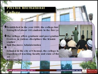 www.prestonchennai.ac.in [email_address] Preston International College Established in the year 2009, the college has a  Strength of about 100 students in the first year The college offers graduate and post graduate  Courses in various disciplines like Islamic studies  And Business Administration Situated in the city of Chennai, the college has  experienced teaching faculty and state of the art  infrastructure 