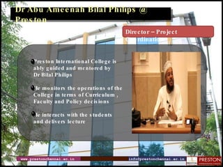 www.prestonchennai.ac.in [email_address] Dr Abu Ameenah Bilal Philips @ Preston Preston International College is  ably guided and mentored by  Dr Bilal Philips He monitors the operations of the  College in terms of Curriculum , Faculty and Policy decisions  He interacts with the students and delivers lecture Director – Project Coordination 