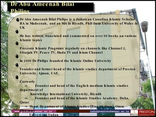 www.prestonchennai.ac.in [email_address] Dr Abu Ameenah Bilal Philips Dr Abu Ameenah Bilal Philips is a Jamaican Canadian Islamic Scholar BA in Madeenah,  and an MA in Riyadh, PhD from University of Wales in UK He has written, translated and commented on over 50 books on various Islamic topics Presents Islamic Programs regularly on channels like Channel 2, Sharjah TV, Peace TV, Huda TV and Islam Channel In 2000 Dr Philips founded the Islamic Online University Founder and former head of the Islamic studies department of Preston University, Ajman, UAE, Currently -> Founder and head of the English medium Islamic studies department of    Knowledge International University, Riyadh -> Founder and head of the Islamic Studies Academy, Doha, Qatar. ->  Head, Department of Islamic Studies((Eng Medium), Omm Dhurman  University, Sudan  