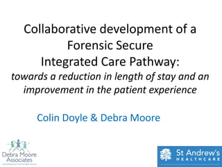 Collaborative development of a
          Forensic Secure
     Integrated Care Pathway:
towards a reduction in length of stay and an
  improvement in the patient experience

     Colin Doyle & Debra Moore
 