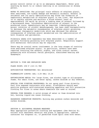 poison control center or go to an emergency department. Never give
anything by mouth to or induce vomiting in an unconscious or drowsy
person.
NOTES TO PHYSICIAN: The principal toxic effects of ethylene glycol,
when swallowed, are kidney damage and metabolic acidosis. Ethanol is
antidotal and its early administration may block the formation of
nephrotoxic metabolites of ethylene glycol in the liver. The objective
is to rapidly achieve and maintain a blood ethanol level of
approximately 100 mg/dl by giving a loading dose of ethanol followed by
a maintenance dose. Intravenous administration of ethanol is the
preferred route. Hemodialysis may be required. 4-Methylpyrazole, a
potent inhibitor of alcohol dehydrogenase, has been used therapeutically
to decrease the metabolic consequences of ethylene glycol poisoning.
Additional therapeutic modalities which may decrease the adverse
consequences of ethylene glycol metabolism are the administration of
both thiamine and pyridoxine.
Pulmonary edema with hypoxemia has been described in a number of
patients following poisoning with ethylene glycol. Respiratory support
with mechanical ventilation may be required.
There may be cranial nerve involvement in the late stages of toxicity
from swallowed ethylene glycol. In particular, effects have been
reported involving the seventh, eighth, and ninth cranial nerves,
presenting with bilateral facial paralysis, diminished hearing and
dysphagia.
SECTION 5: FIRE AND EXPLOSION DATA
FLASH POINT: 250 F (121 C) TOC
AUTOIGNITION TEMPERATURE: Not determined
FLAMMABILITY LIMITS: LEL: 3.2% UEL: l5.3%
EXTINGUISHING MEDIA: For large fires, use alcohol type or all-purpose
foams. For small fires, use water spray, carbon dioxide or dry chemical.
SPECIAL FIRE FIGHTING PROCEDURES: Do not spray pool fires directly.
Cool fire exposed containers with water. Firefighters should wear
positive pressure self-contained breathing apparatus and full protective
clothing for fires in areas where chemicals are used or stored.
UNUSUAL FIRE HAZARDS: A solid stream of water or foam directed into
hot, burning liquid can cause frothing.
HAZARDOUS COMBUSTION PRODUCTS: Burning may produce carbon monoxide and
carbon dioxide.
SECTION 6: ACCIDENTAL RELEASE MEASURES
Wear appropriate protective clothing and equipment (See Section 8).
Collect with absorbent material and place in appropriate, labeled
container for disposal or, if permitted flush spill area with water.
 