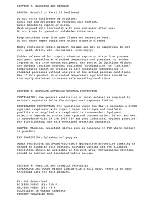 SECTION 7: HANDLING AND STORAGE
DANGER: Harmful or Fatal if Swallowed
Do not drink antifreeze or solution.
Avoid eye and prolonged or repeated skin contact.
Avoid breathing vapors or mists.
Wash exposed skin thoroughly with soap and water after use.
Do not store in opened or unlabeled containers.
Keep container away from open flames and excessive heat.
Do not reuse empty containers unless properly cleaned.
Empty containers retain product residue and may be dangerous. Do not
cut, weld, drill, etc. containers, even empty.
Sudden release of hot organic chemical vapors or mists from process
equipment operating at elevated temperature and pressure, or sudden
ingress of air into vacuum equipment, may result in ignitions without
any obvious ignition sources. Published "autoignition" or "ignition"
temperatures cannot be treated as safe operating temperatures in
chemical processes without analysis of the actual process conditions.
Use of this product in elevated temperature applications should be
thoroughly evaluated to assure safe operating conditions.
SECTION 8: EXPOSURE CONTROLS/PERSONAL PROTECTION
VENTILATION: Use general ventilation or local exhaust as required to
maintain exposures below the occupational exposure limits.
RESPIRATORY PROTECTION: For operations where the TLV is exceeded a NIOSH
approved respirator with organic vapor cartridges and dust/mist
prefilters or supplied air respirator is recommended. Equipment
selection depends on contaminant type and concentration. Select and use
in accordance with 29 CFR 1910.134 and good industrial hygiene practice.
For firefighting, use self-contained breathing apparatus.
GLOVES: Chemical resistant gloves such as neoprene or PVC where contact
is possible
EYE PROTECTION: Splash-proof goggles.
OTHER PROTECTIVE EQUIPMENT/CLOTHING: Appropriate protective clothing as
needed to minimize skin contact. Suitable washing and eye flushing
facilities should be available in the work area. Contaminated clothing
should be removed and laundered before re-use.
SECTION 9: PHYSICAL AND CHEMICAL PROPERTIES
APPEARANCE AND ODOR: Orange liquid with a mild odor. There is no odor
threshold data for this product.
PH: Not determined
BOILING POINT (F): 359 F
MELTING POINT (F): -8 F
SOLUBILITY IN WATER: Complete
PERCENT VOLATILE: None
 