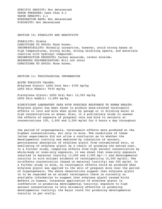 SPECIFIC GRAVITY: Not determined
VAPOR PRESSURE: Less than 0.1
VAPOR DENSITY: 2.1
EVAPORATION RATE: Not determined
VISCOSITY: Not determined
SECTION 10: STABILITY AND REACTIVITY
STABILITY: Stable
CONDITIONS TO AVOID: None known.
INCOMPATIBILITY: Normally unreactive, however, avoid strong bases at
high temperatures, strong acids, strong oxidizing agents, and materials
reactive with hydroxyl compounds.
DECOMPOSITION PRODUCTS: Carbon monoxide, carbon dioxide.
HAZARDOUS POLYMERIZATION: Will not occur
CONDITIONS TO AVOID: None known.
SECTION 11: TOXICOLOGICAL INFORMATION
ACUTE TOXICITY VALUES:
Ethylene Glycol: LD5O Oral Rat: 4700 mg/kg
LD5O Skin Rabbit: 9530 mg/kg
Diethylene Glycol: LD5O Oral Rat: 12,565 mg/kg
LD5O Skin Rabbit: 11,890 mg/kg
SIGNIFICANT LABORATORY DATA WITH POSSIBLE RELEVANCE TO HUMAN HEALTH:
Ethylene glycol has been shown to produce dose-related teratogenic
effects in rats and mice when given by gavage or in drinking water at
high concentrations or doses. Also, in a preliminary study to assess
the effects of exposure of pregnant rats and mice to aerosols at
concentrations 150, 1,000 and 2,500 mg/m3 for 6 hours a day throughout
the period of organogenesis, teratogenic effects were produced at the
highest concentrations, but only in mice. The conditions of these
latter experiments did not allow a conclusion as to whether the
developmental toxicity was mediated by inhalation of aerosol,
percutaneous absorption of ethylene glycol from contaminated skin, or
swallowing of ethylene glycol as a result of grooming the wetted coat.
In a further study, comparing effects from high aerosol concentration by
whole-body or nose-only exposure, it was shown that nose-only exposure
resulted in maternal toxicity (1,000 and 2,500 mg/~~) and developmental
toxicity in with minimal evidence of teratogenicity (2,500 mg/m3). The
no-effects concentration (based on maternal toxicity) was 500 mg/m3. In
a further study in mice, no teratogenic effects could be produced when
ethylene glycol was applied to the skin of pregnant mice over the period
of organogenesis. The above observations suggest that ethylene glycol
is to be regarded as an animal teratogenic there is currently no
available information to suggest that ethylene glycol caused birth
defects in humans. Cutaneous application of ethylene glycol is
ineffective in producing developmental toxicity; exposure to high
aerosol concentration is only minimally effective in producing
developmental toxicity; the major route for producing developmental
toxicity is per orally.
 