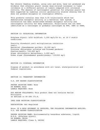Two chronic feeding studies, using rats and mice, have not produced any
evidence that ethylene glycol causes dose-related increases in tumor
incidence or a different pattern of tumors compared with untreated
controls. The absence of carcinogenic potential for ethylene glycol has
been supported by numerous invitro genotoxicity studies showing that it
does not produce mutagenic or clastogenic effects.
This products contains less than 0.5% tolytriazole which has
demonstrates mutagenic activity in a bacterial test system. A
correlation has been established between mutagenic activity and
carcinogenic activity for many chemicals. Tolytriazole has not been
identified as a carcinogen or probable carcinogen by NTP, IARC or OSHA.
SECTION 12: ECOLOGICAL INFORMATION
Ethylene Glycol: LC50 Goldfish: 5,000 mg/L/24 hr. at 20 C static
conditions.
Toxicity threshold (cell multiplication inhibition
test):
Bacterial (Pseudomonas putida): 10,000 mg/l
Protozoa (Entosiphon sulcatum and Uronema parduczi
Chatton-Lwoff): >10,000 mg/l
Algae (Microcystis aeruginosa): 2,000 mg/l
Green algae (Scenedesmus quandricauda): >101000 mg/l
SECTION 13: DISPOSAL INFORMATION
Dispose of product in accordance with all local, state/provincial and
federal regulations.
SECTION 14: TRANSPORT INFORMATION
U.S. DOT HAZARD CLASSIFICATION
PROPER SHIPPING NAME: None
UN NUMBER: None
LABELS REQUIRED: None
DOT MARINE POLLUTANTS: This product does not contains Marine
Pollutants
as defined in 49 CFR 171.8.
INDG CODE SHIPPING CLASSIFICATION
DESCRIPTION: Not Regulated
Note: IF A BULK SHIPMENT IS INVOLVED, THE FOLLOWING INFORMATION APPLIES:
U.S. DOT HAZARD CLASSIFICATION
PROPER SHIPPING NAME: Environmentally hazardous substance, liquid,
N.O.S. (Ethylene glycol)
UN NUMBER: UN308
LABELS REQUIRED: Class 9, UN3082
 