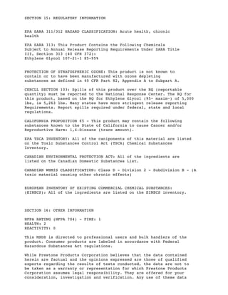 SECTION 15: REGULATORY INFORMATION
EPA SARA 311/312 HAZARD CLASSIFICATION: Acute health, chronic
health
EPA SARA 313: This Product Contains the Following Chemicals
Subject to Annual Release Reporting Requirements Under SARA Title
III, Section 313 (40 CFR 372):
Ethylene Glycol 107-21-1 85-95%
PROTECTION OF STRATOSPHERIC OZONE: This product is not known to
contain or to have been manufactured with ozone depleting
substances as defined in 40 CFR Part 82, Appendix A to Subpart A.
CERCLL SECTION 103: Spills of this product over the RQ (reportable
quantity) must be reported to the National Response Center. The RQ for
this product, based on the RQ for Ethylene Glycol (95~ maxim~) of 5,000
lbs, is 5,263 lbs. Many states have more stringent release reporting
Requirements. Report spills required under federal, state and local
regulations.
CALIFORNIA PROPOSITION 65 - This product may contain the following
substances known to the State of California to cause Cancer and/or
Reproductive Harm: 1,4-Dioxane (trace amount).
EPA TSCA INVENTORY: All of the caniponents of this material are listed
on the Toxic Substances Control Act (TSCA) Chemical Substances
Inventory.
CANADIAN ENVIRONMENTAL PROTECTION ACT: All of the ingredients are
listed on the Canadian Domestic Substances List.
CANADIAN WHMIS CLASSIFICATION: Class D - Division 2 - Subdivision B - (A
toxic material causing other chronic effects)
EUROPEAN INVENTORY OF EXISTING COMMERCIAL CHEMICAL SUBSTANCES:
(EINECS): All of the ingredients are listed on the EINECS inventory.
SECTION 16: OTHER INFORMATION
NFPA RATING (NFPA 704) - FIRE: 1
HEALTH: 2
REACTIVITY: 0
This MSDS is directed to professional users and bulk handlers of the
product. Consumer products are labeled in accordance with Federal
Hazardous Substances Act regulations.
While Prestone Products Corporation believes that the data contained
herein are factual and the opinions expressed are those of qualified
experts regarding the results of tests conducted, the data are not to
be taken as a warranty or representation for which Prestone Products
Corporation assumes legal responsibility. They are offered for your
consideration, investigation and verification. Any use of these data
 