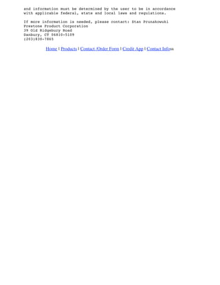 and information must be determined by the user to be in accordance
with applicable federal, state and local laws and regulations.
If more information is needed, please contact: Stan Prunakowuki
Prestone Product Corporation
39 Old Ridgebury Road
Danbury, CT 06810-5109
(203)830-7865
Home | Products | Contact /Order Form | Credit App | Contact Infoss
 