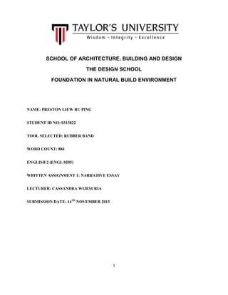 SCHOOL OF ARCHITECTURE, BUILDING AND DESIGN
THE DESIGN SCHOOL
FOUNDATION IN NATURAL BUILD ENVIRONMENT

NAME: PRESTON LIEW RU PING
STUDENT ID NO: 0313822
TOOL SELECTED: RUBBER BAND
WORD COUNT: 884
ENGLISH 2 (ENGL 0205)
WRITTEN ASSIGNMENT 1: NARRATIVE ESSAY
LECTURER: CASSANDRA WIJESURIA
SUBMISSION DATE: 14TH NOVEMBER 2013

1

 