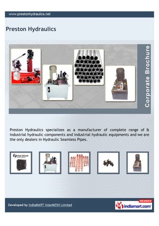 Preston Hydraulics




 Preston Hydraulics specializes as a manufacturer of complete range of &
 industrial hydraulic components and industrial hydraulic equipments and we are
 the only dealers in Hydraulic Seamless Pipes.
 