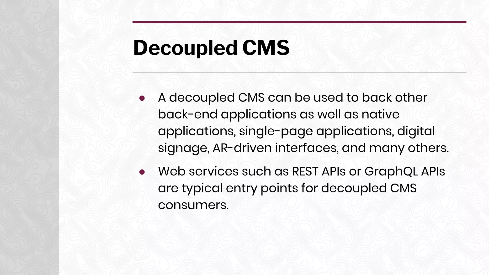 Decoupled CMS
● A decoupled CMS can be used to back other
back-end applications as well as native
applications, single-page applications, digital
signage, AR-driven interfaces, and many others.
● Web services such as REST APIs or GraphQL APIs
are typical entry points for decoupled CMS
consumers.
 