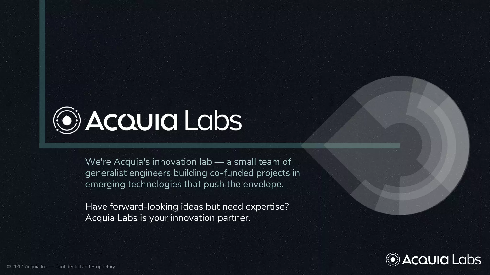 © 2017 Acquia Inc. — Confidential and Proprietary© 2017 Acquia Inc. — Confidential and Proprietary
We're Acquia's innovation lab — a small team of
generalist engineers building co-funded projects in
emerging technologies that push the envelope.
Have forward-looking ideas but need expertise?
Acquia Labs is your innovation partner.
 