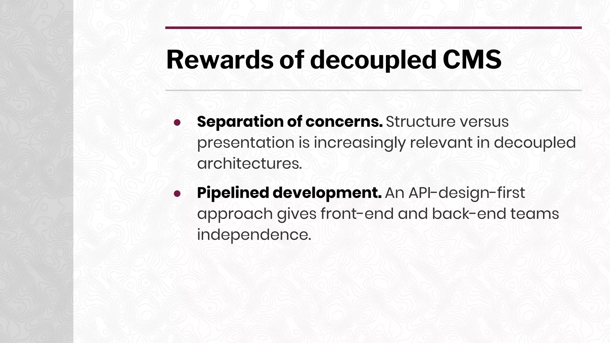 Rewards of decoupled CMS
● Separation of concerns. Structure versus
presentation is increasingly relevant in decoupled
architectures.
● Pipelined development. An API-design-first
approach gives front-end and back-end teams
independence.
 