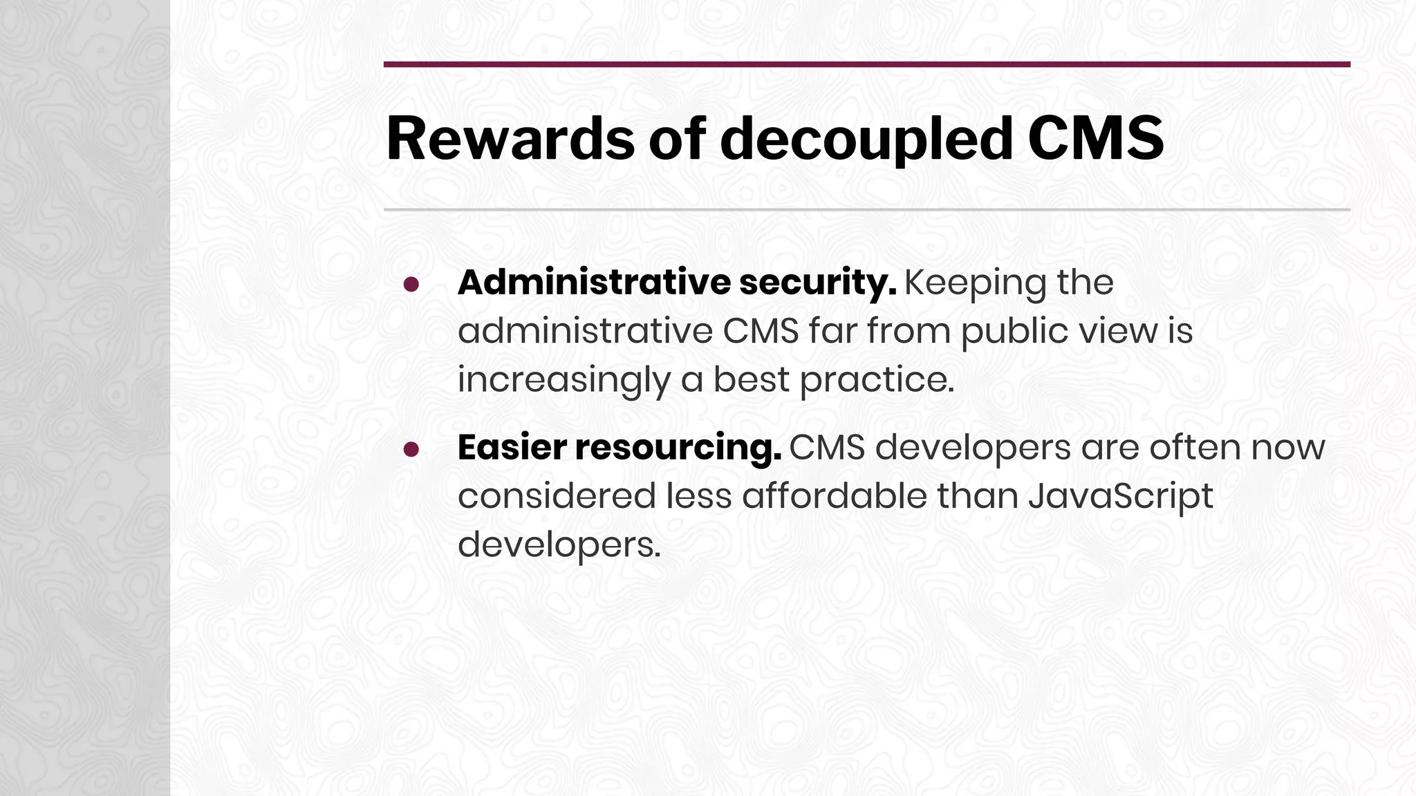 Rewards of decoupled CMS
● Administrative security. Keeping the
administrative CMS far from public view is
increasingly a best practice.
● Easier resourcing. CMS developers are often now
considered less affordable than JavaScript
developers.
 