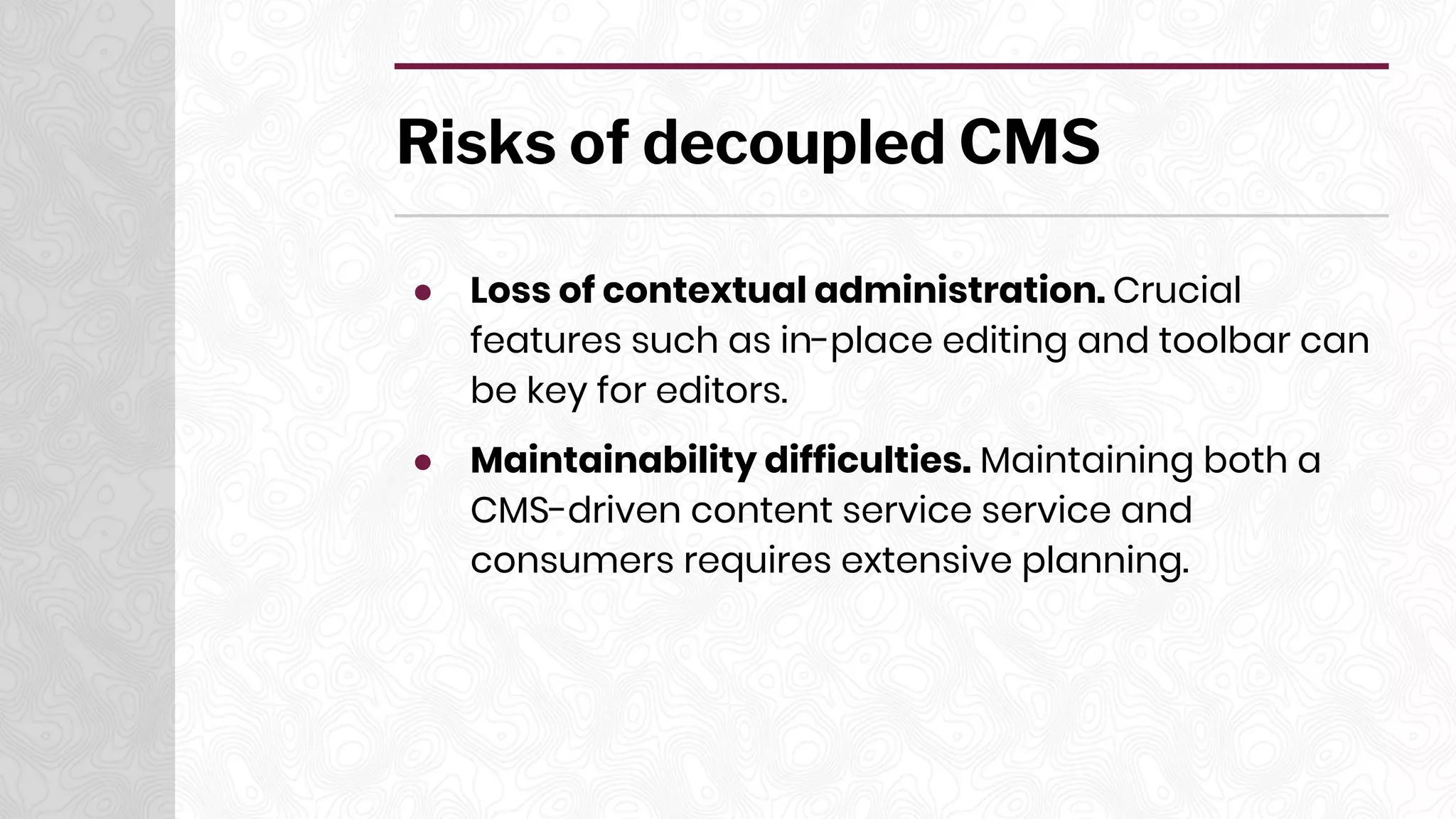 Risks of decoupled CMS
● Loss of contextual administration. Crucial
features such as in-place editing and toolbar can
be key for editors.
● Maintainability difficulties. Maintaining both a
CMS-driven content service service and
consumers requires extensive planning.
 