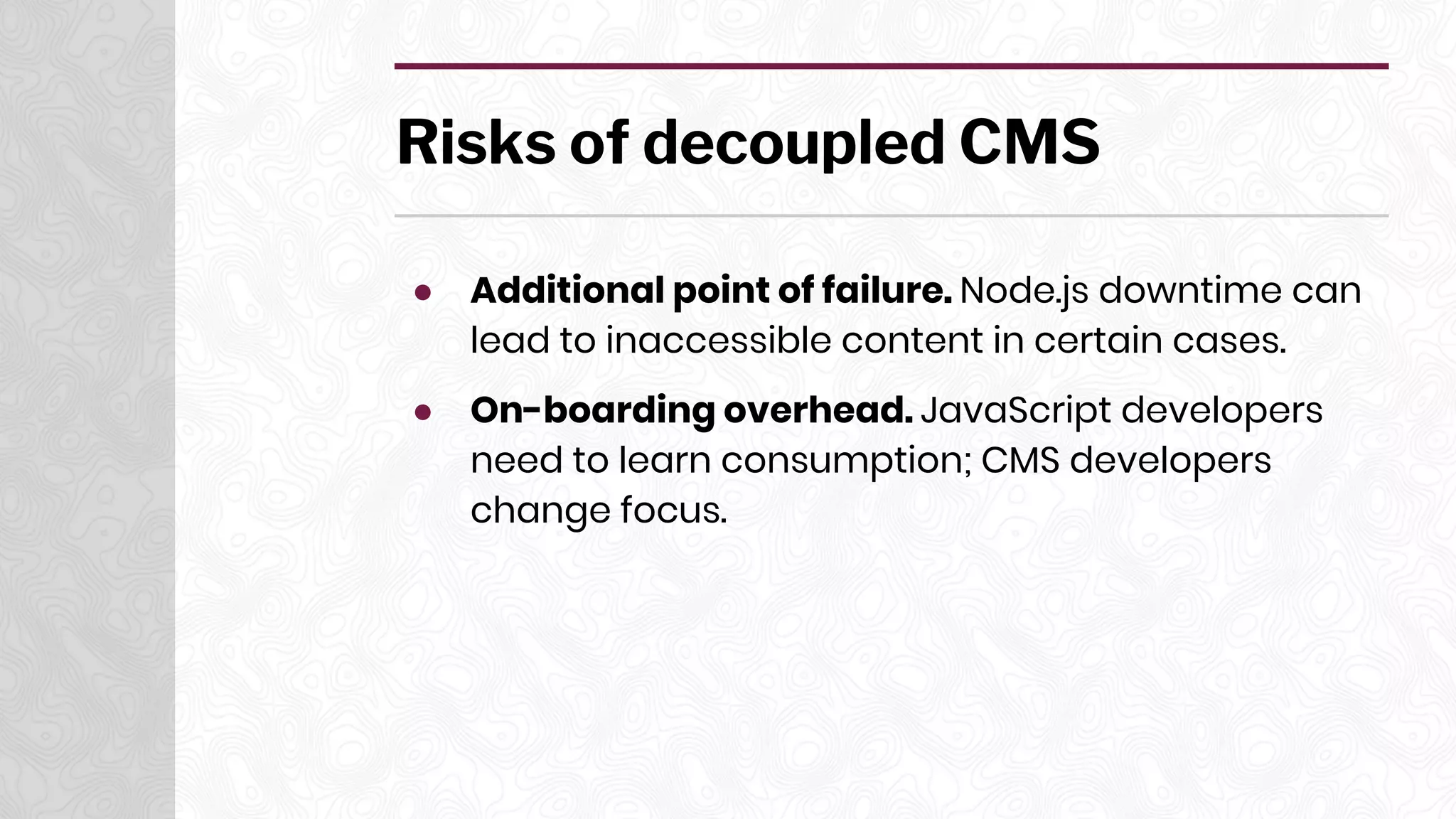 Risks of decoupled CMS
● Additional point of failure. Node.js downtime can
lead to inaccessible content in certain cases.
● On-boarding overhead. JavaScript developers
need to learn consumption; CMS developers
change focus.
 