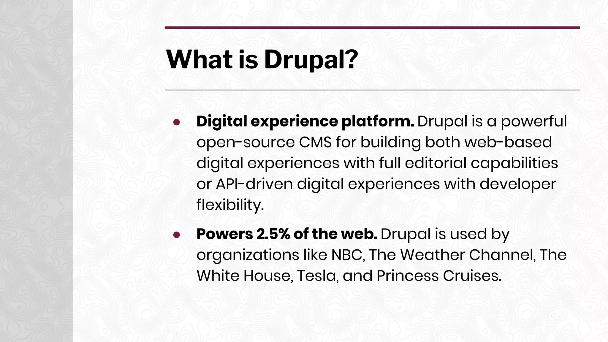 What is Drupal?
● Digital experience platform. Drupal is a powerful
open-source CMS for building both web-based
digital experiences with full editorial capabilities
or API-driven digital experiences with developer
flexibility.
● Powers 2.5% of the web. Drupal is used by
organizations like NBC, The Weather Channel, The
White House, Tesla, and Princess Cruises.
 