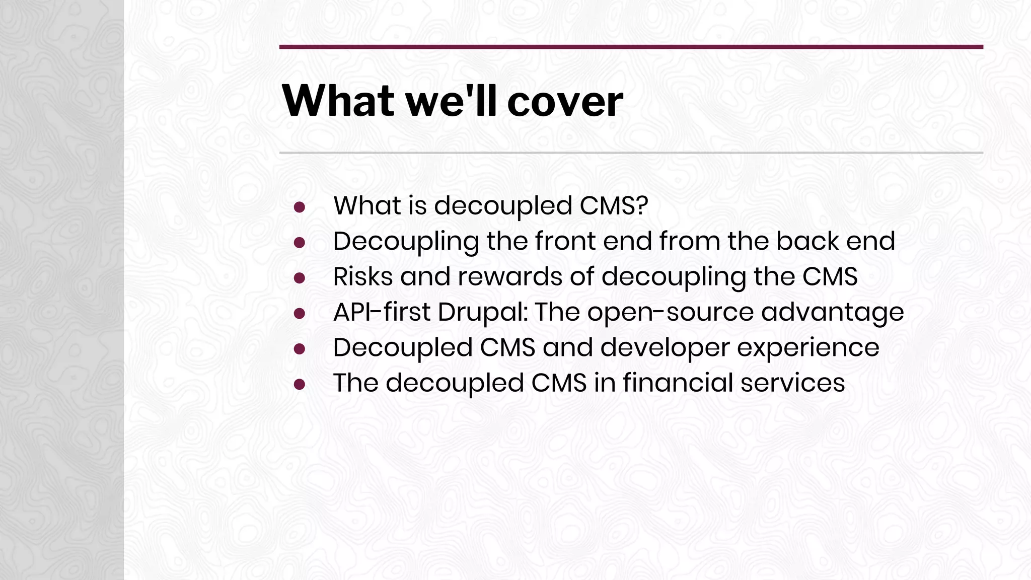 What we'll cover
● What is decoupled CMS?
● Decoupling the front end from the back end
● Risks and rewards of decoupling the CMS
● API-first Drupal: The open-source advantage
● Decoupled CMS and developer experience
● The decoupled CMS in financial services
 