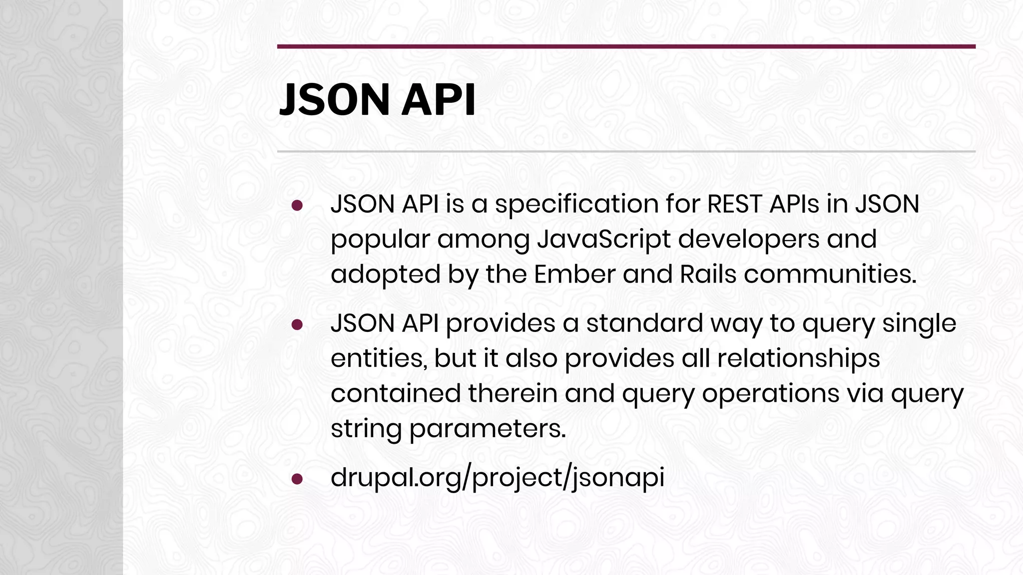 JSON API
● JSON API is a specification for REST APIs in JSON
popular among JavaScript developers and
adopted by the Ember and Rails communities.
● JSON API provides a standard way to query single
entities, but it also provides all relationships
contained therein and query operations via query
string parameters.
● drupal.org/project/jsonapi
 