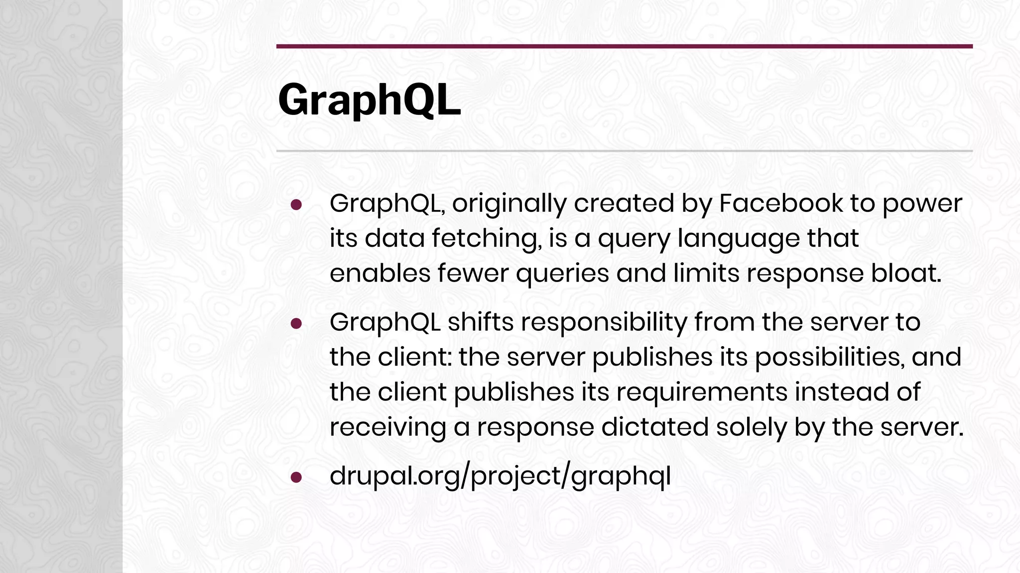 GraphQL
● GraphQL, originally created by Facebook to power
its data fetching, is a query language that
enables fewer queries and limits response bloat.
● GraphQL shifts responsibility from the server to
the client: the server publishes its possibilities, and
the client publishes its requirements instead of
receiving a response dictated solely by the server.
● drupal.org/project/graphql
 