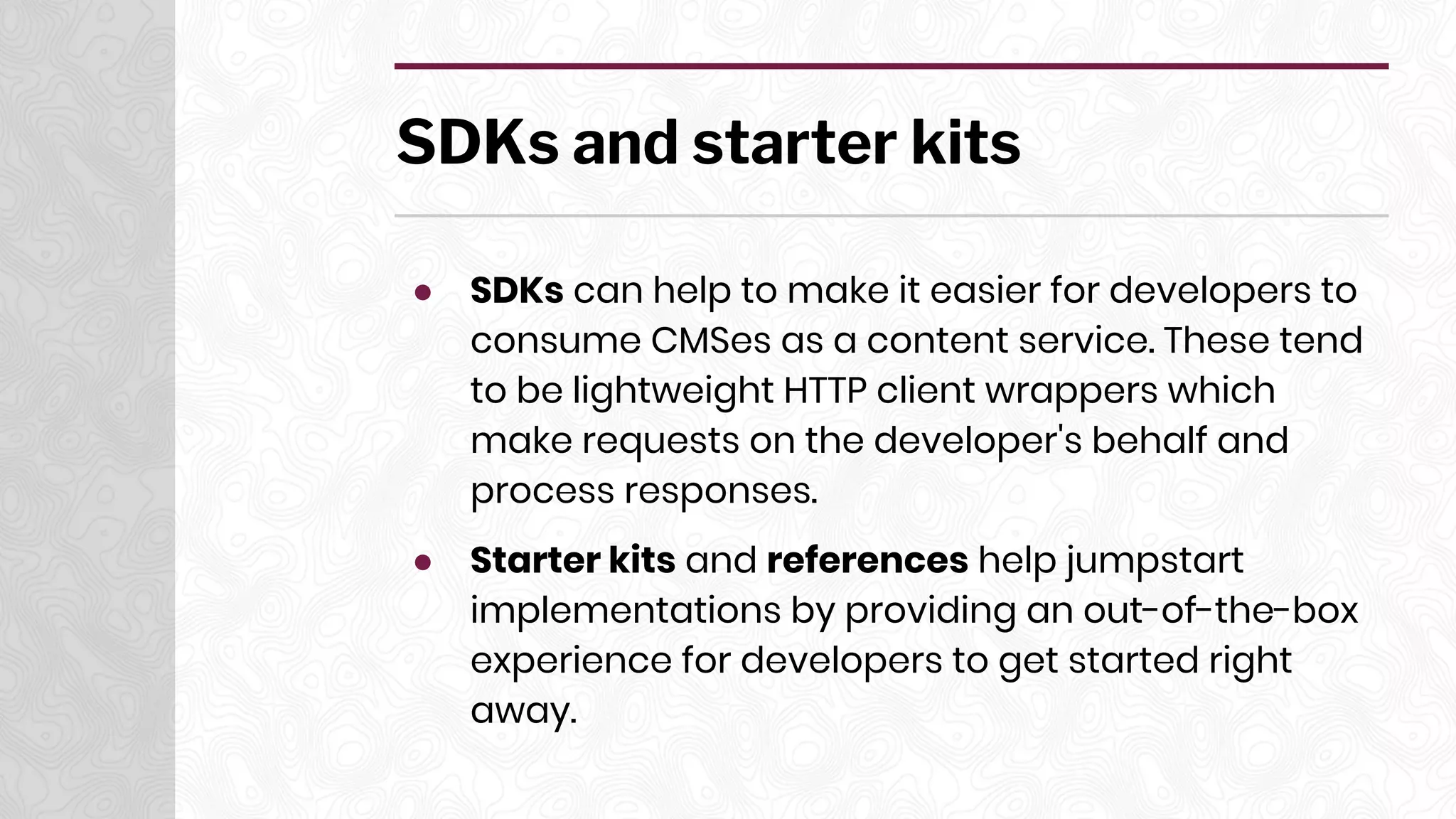 SDKs and starter kits
● SDKs can help to make it easier for developers to
consume CMSes as a content service. These tend
to be lightweight HTTP client wrappers which
make requests on the developer's behalf and
process responses.
● Starter kits and references help jumpstart
implementations by providing an out-of-the-box
experience for developers to get started right
away.
 