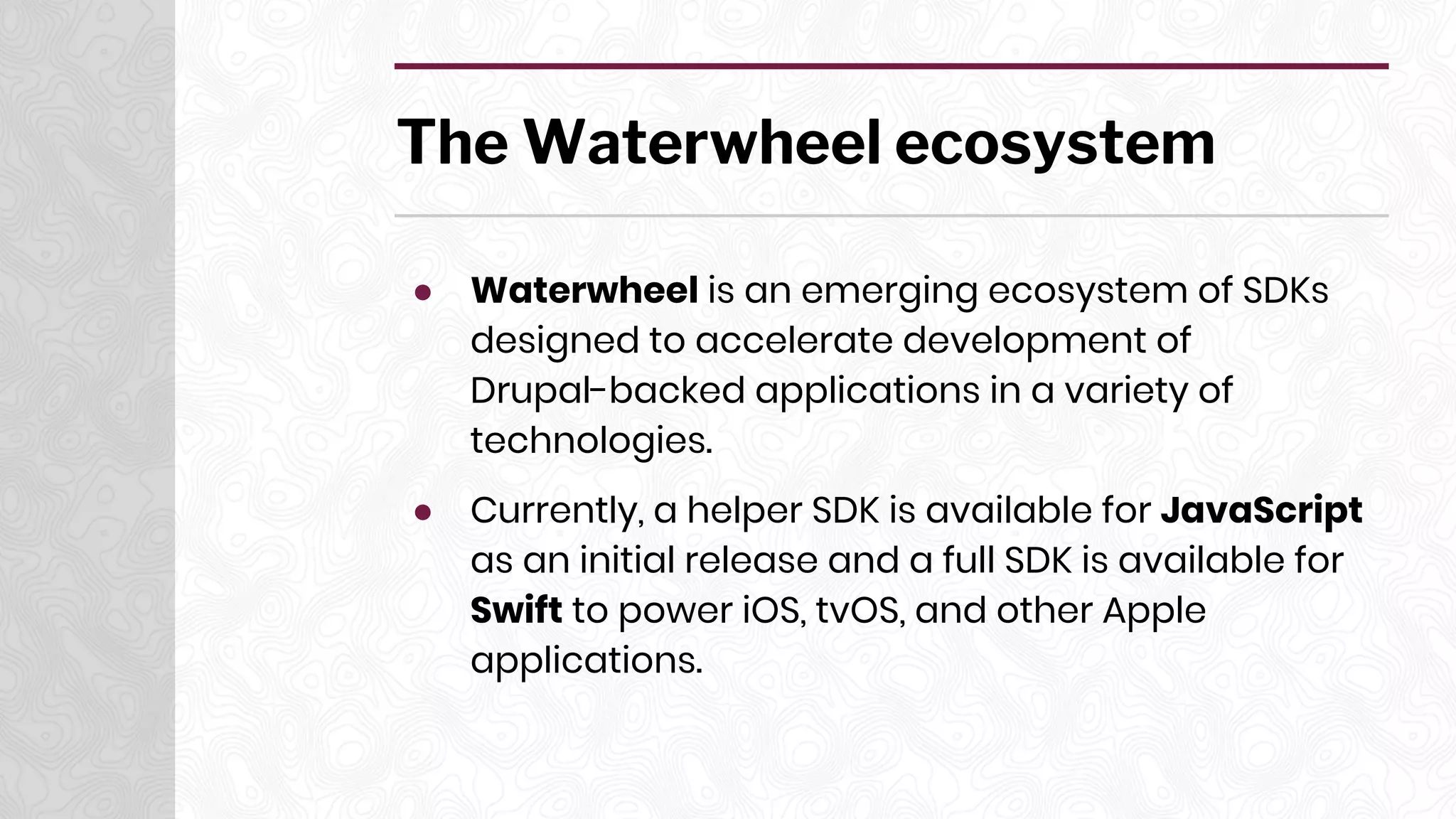 The Waterwheel ecosystem
● Waterwheel is an emerging ecosystem of SDKs
designed to accelerate development of
Drupal-backed applications in a variety of
technologies.
● Currently, a helper SDK is available for JavaScript
as an initial release and a full SDK is available for
Swift to power iOS, tvOS, and other Apple
applications.
 