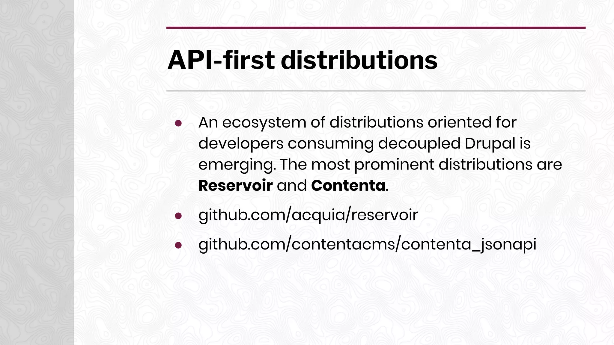 API-first distributions
● An ecosystem of distributions oriented for
developers consuming decoupled Drupal is
emerging. The most prominent distributions are
Reservoir and Contenta.
● github.com/acquia/reservoir
● github.com/contentacms/contenta_jsonapi
 