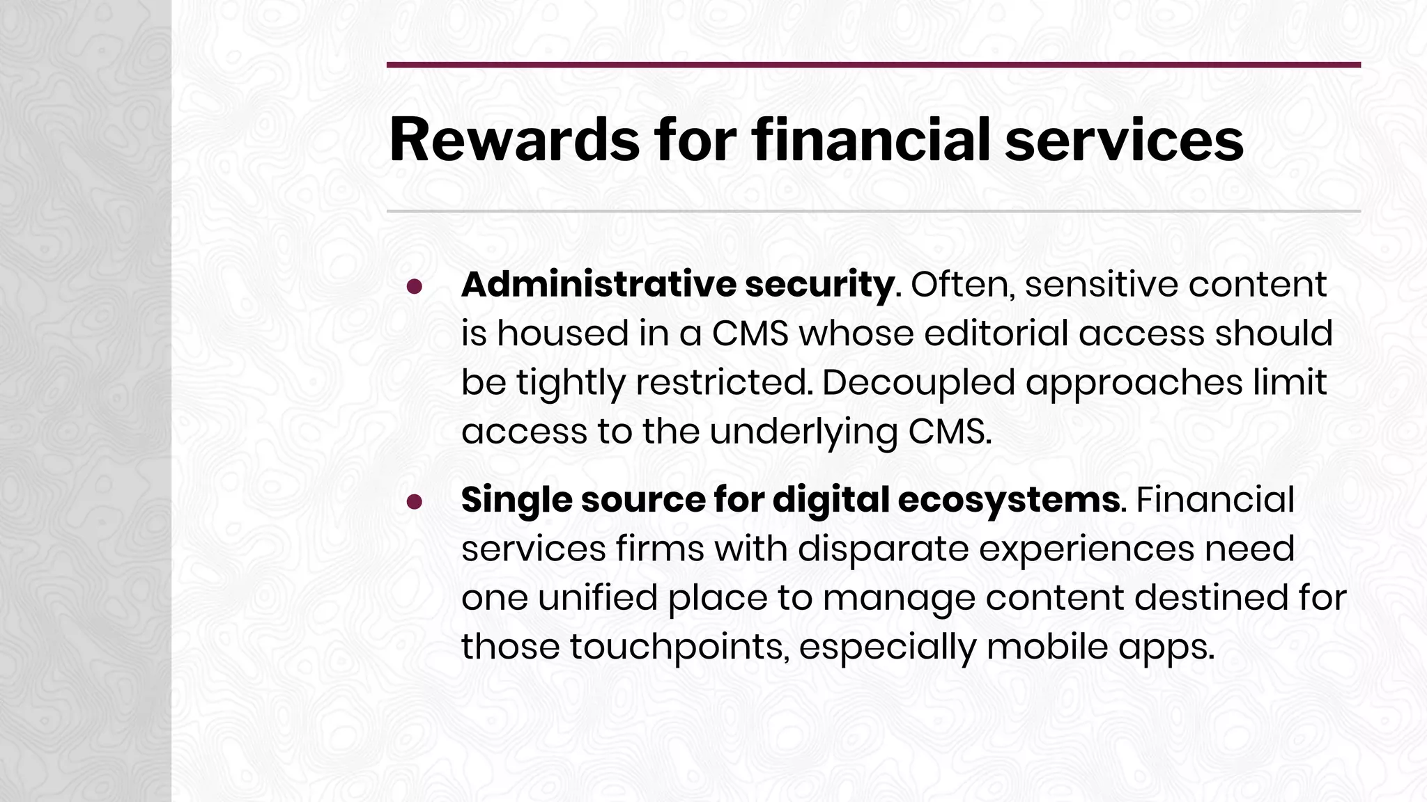 Rewards for financial services
● Administrative security. Often, sensitive content
is housed in a CMS whose editorial access should
be tightly restricted. Decoupled approaches limit
access to the underlying CMS.
● Single source for digital ecosystems. Financial
services firms with disparate experiences need
one unified place to manage content destined for
those touchpoints, especially mobile apps.
 
