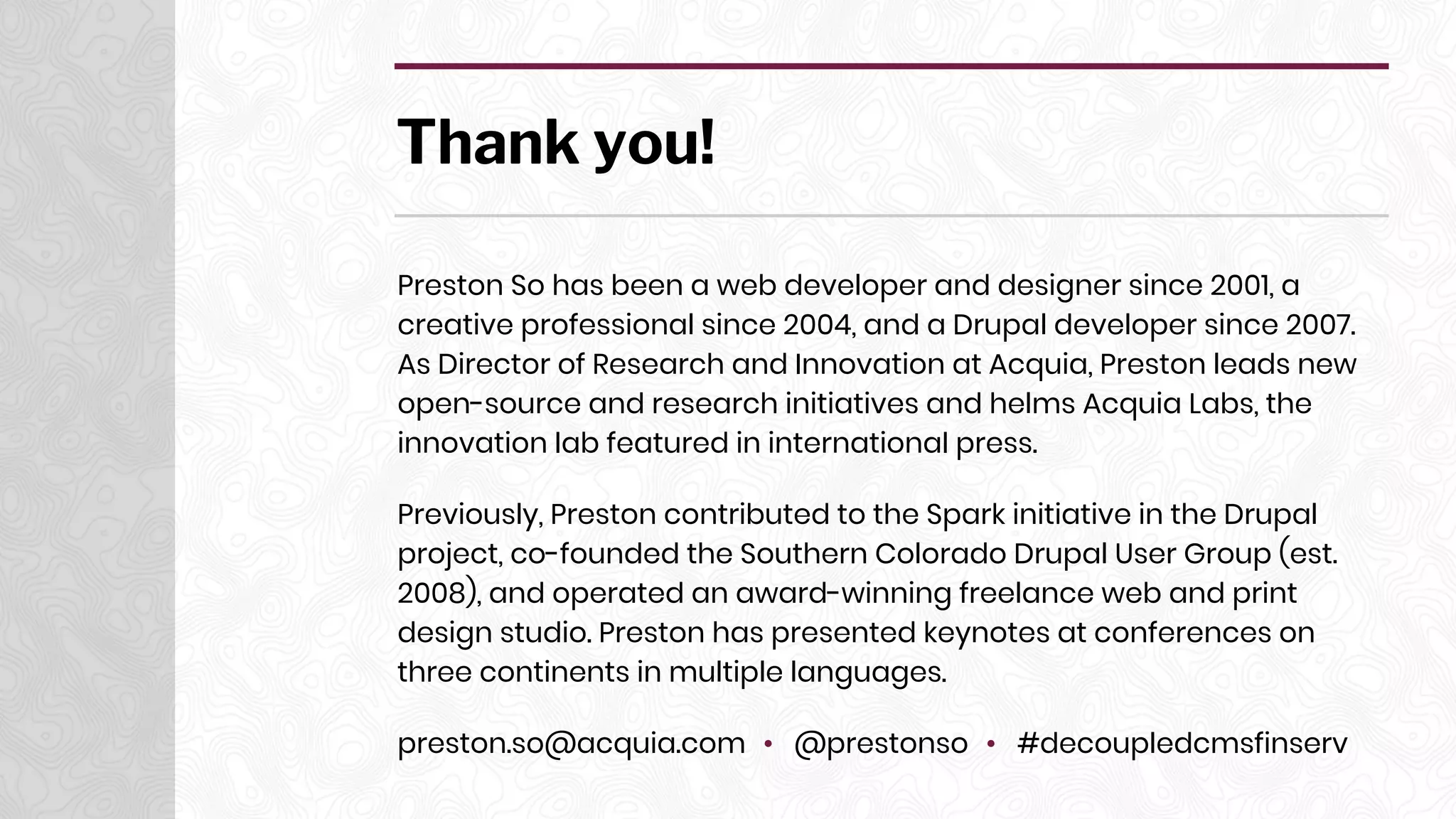 Thank you!
Preston So has been a web developer and designer since 2001, a
creative professional since 2004, and a Drupal developer since 2007.
As Director of Research and Innovation at Acquia, Preston leads new
open-source and research initiatives and helms Acquia Labs, the
innovation lab featured in international press.
Previously, Preston contributed to the Spark initiative in the Drupal
project, co-founded the Southern Colorado Drupal User Group (est.
2008), and operated an award-winning freelance web and print
design studio. Preston has presented keynotes at conferences on
three continents in multiple languages.
preston.so@acquia.com • @prestonso • #decoupledcmsfinserv
 