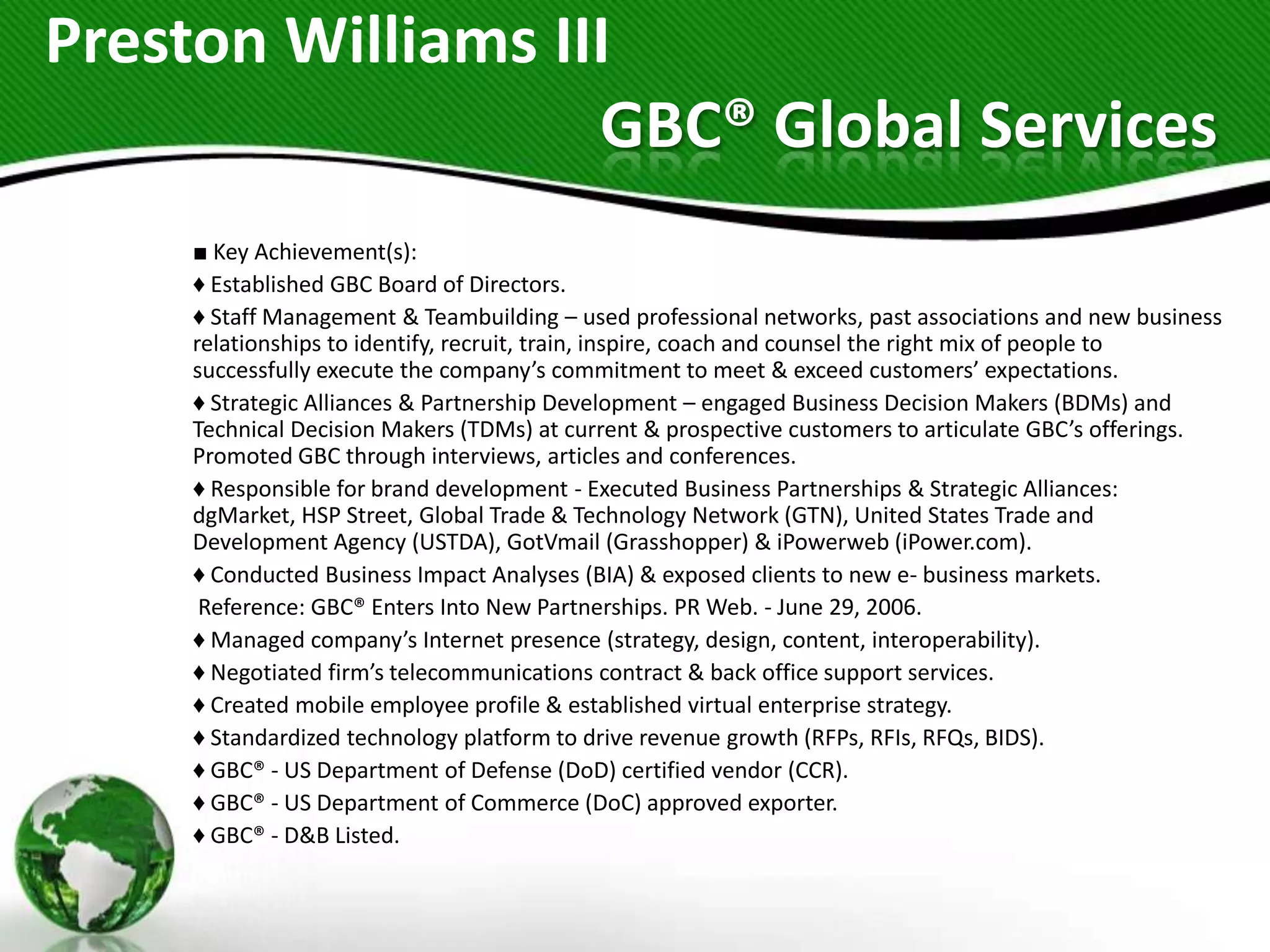 Preston Williams III
                   GBC® Global Services
    ■ Key Achievement(s):
    ♦ Established GBC Board of Directors.
    ♦ Staff Management & Teambuilding – used professional networks, past associations and new business
    relationships to identify, recruit, train, inspire, coach and counsel the right mix of people to
    successfully execute the company’s commitment to meet & exceed customers’ expectations.
    ♦ Strategic Alliances & Partnership Development – engaged Business Decision Makers (BDMs) and
    Technical Decision Makers (TDMs) at current & prospective customers to articulate GBC’s offerings.
    Promoted GBC through interviews, articles and conferences.
    ♦ Responsible for brand development - Executed Business Partnerships & Strategic Alliances:
    dgMarket, HSP Street, Global Trade & Technology Network (GTN), United States Trade and
    Development Agency (USTDA), GotVmail (Grasshopper) & iPowerweb (iPower.com).
    ♦ Conducted Business Impact Analyses (BIA) & exposed clients to new e- business markets.
     Reference: GBC® Enters Into New Partnerships. PR Web. - June 29, 2006.
    ♦ Managed company’s Internet presence (strategy, design, content, interoperability).
    ♦ Negotiated firm’s telecommunications contract & back office support services.
    ♦ Created mobile employee profile & established virtual enterprise strategy.
    ♦ Standardized technology platform to drive revenue growth (RFPs, RFIs, RFQs, BIDS).
    ♦ GBC® - US Department of Defense (DoD) certified vendor (CCR).
    ♦ GBC® - US Department of Commerce (DoC) approved exporter.
    ♦ GBC® - D&B Listed.
 