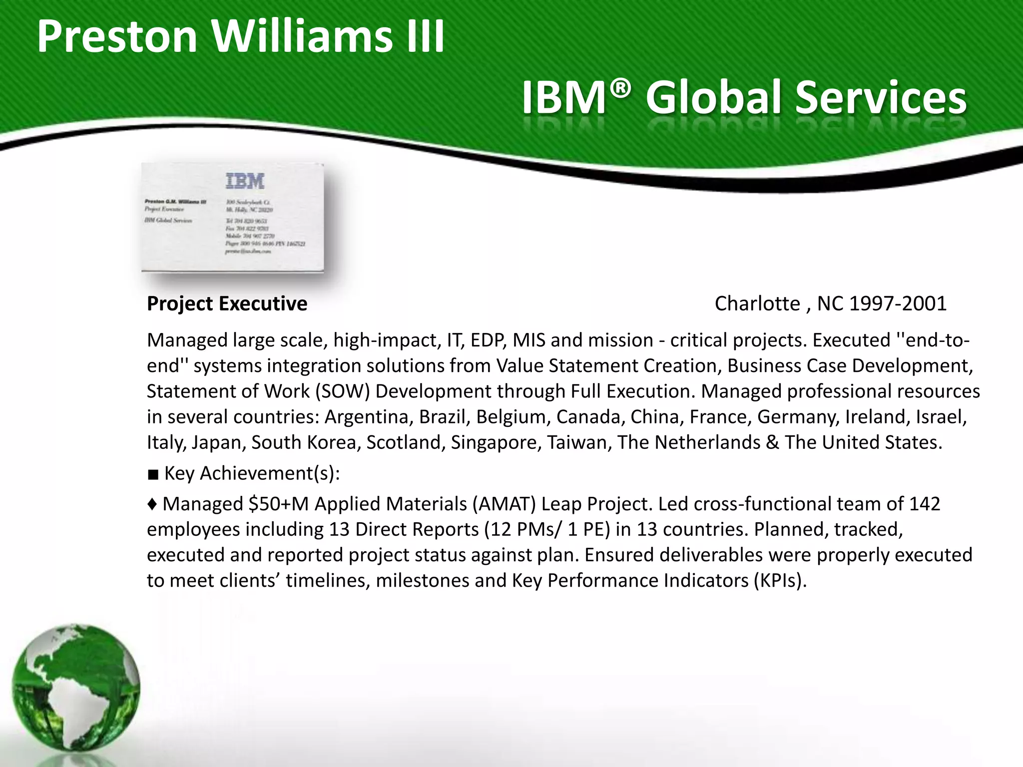 Preston Williams III
                                                IBM® Global Services


     Project Executive                                                 Charlotte , NC 1997-2001
     Managed large scale, high-impact, IT, EDP, MIS and mission - critical projects. Executed ''end-to-
     end'' systems integration solutions from Value Statement Creation, Business Case Development,
     Statement of Work (SOW) Development through Full Execution. Managed professional resources
     in several countries: Argentina, Brazil, Belgium, Canada, China, France, Germany, Ireland, Israel,
     Italy, Japan, South Korea, Scotland, Singapore, Taiwan, The Netherlands & The United States.
     ■ Key Achievement(s):
     ♦ Managed $50+M Applied Materials (AMAT) Leap Project. Led cross-functional team of 142
     employees including 13 Direct Reports (12 PMs/ 1 PE) in 13 countries. Planned, tracked,
     executed and reported project status against plan. Ensured deliverables were properly executed
     to meet clients’ timelines, milestones and Key Performance Indicators (KPIs).
 