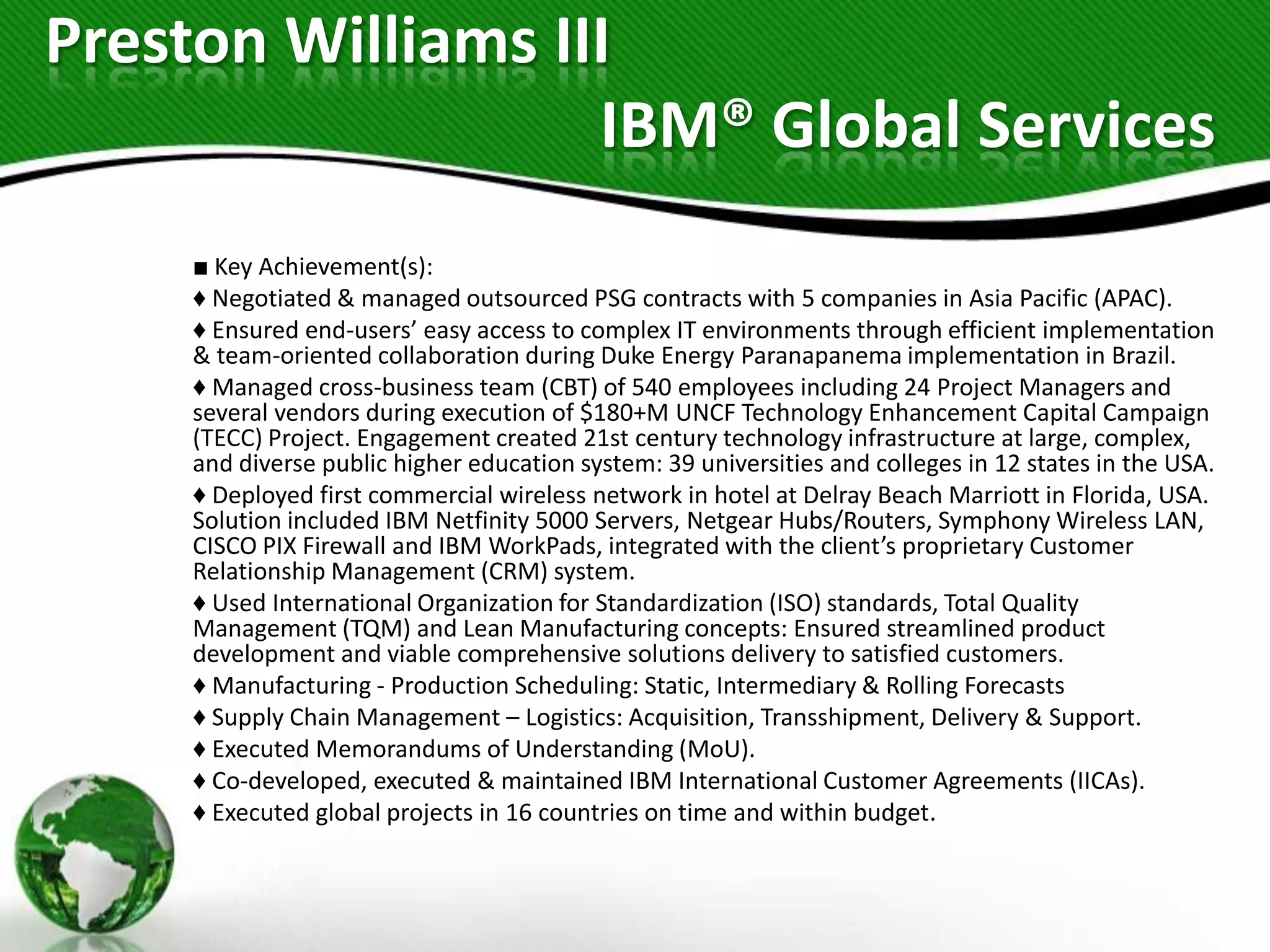 Preston Williams III
                   IBM® Global Services
    ■ Key Achievement(s):
    ♦ Negotiated & managed outsourced PSG contracts with 5 companies in Asia Pacific (APAC).
    ♦ Ensured end-users’ easy access to complex IT environments through efficient implementation
    & team-oriented collaboration during Duke Energy Paranapanema implementation in Brazil.
    ♦ Managed cross-business team (CBT) of 540 employees including 24 Project Managers and
    several vendors during execution of $180+M UNCF Technology Enhancement Capital Campaign
    (TECC) Project. Engagement created 21st century technology infrastructure at large, complex,
    and diverse public higher education system: 39 universities and colleges in 12 states in the USA.
    ♦ Deployed first commercial wireless network in hotel at Delray Beach Marriott in Florida, USA.
    Solution included IBM Netfinity 5000 Servers, Netgear Hubs/Routers, Symphony Wireless LAN,
    CISCO PIX Firewall and IBM WorkPads, integrated with the client’s proprietary Customer
    Relationship Management (CRM) system.
    ♦ Used International Organization for Standardization (ISO) standards, Total Quality
    Management (TQM) and Lean Manufacturing concepts: Ensured streamlined product
    development and viable comprehensive solutions delivery to satisfied customers.
    ♦ Manufacturing - Production Scheduling: Static, Intermediary & Rolling Forecasts
    ♦ Supply Chain Management – Logistics: Acquisition, Transshipment, Delivery & Support.
    ♦ Executed Memorandums of Understanding (MoU).
    ♦ Co-developed, executed & maintained IBM International Customer Agreements (IICAs).
    ♦ Executed global projects in 16 countries on time and within budget.
 