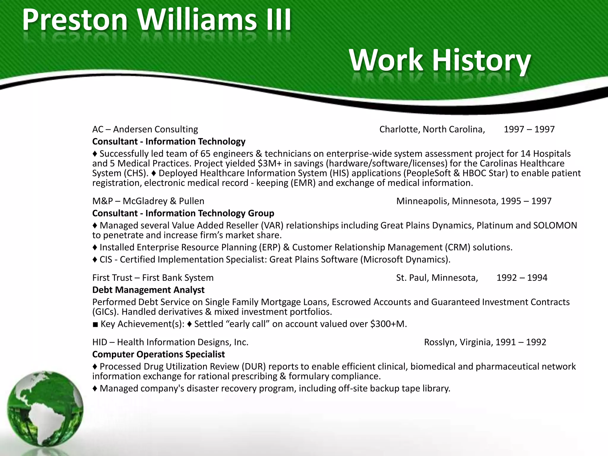 Preston Williams III
                                                                  Work History
     AC – Andersen Consulting                                              Charlotte, North Carolina,    1997 – 1997
     Consultant - Information Technology
     ♦ Successfully led team of 65 engineers & technicians on enterprise-wide system assessment project for 14 Hospitals
     and 5 Medical Practices. Project yielded $3M+ in savings (hardware/software/licenses) for the Carolinas Healthcare
     System (CHS). ♦ Deployed Healthcare Information System (HIS) applications (PeopleSoft & HBOC Star) to enable patient
     registration, electronic medical record - keeping (EMR) and exchange of medical information.
     M&P – McGladrey & Pullen                                                   Minneapolis, Minnesota, 1995 – 1997
     Consultant - Information Technology Group
     ♦ Managed several Value Added Reseller (VAR) relationships including Great Plains Dynamics, Platinum and SOLOMON
     to penetrate and increase firm’s market share.
     ♦ Installed Enterprise Resource Planning (ERP) & Customer Relationship Management (CRM) solutions.
     ♦ CIS - Certified Implementation Specialist: Great Plains Software (Microsoft Dynamics).
     First Trust – First Bank System                                          St. Paul, Minnesota, 1992 – 1994
     Debt Management Analyst
     Performed Debt Service on Single Family Mortgage Loans, Escrowed Accounts and Guaranteed Investment Contracts
     (GICs). Handled derivatives & mixed investment portfolios.
     ■ Key Achievement(s): ♦ Settled “early call” on account valued over $300+M.
     HID – Health Information Designs, Inc.                                             Rosslyn, Virginia, 1991 – 1992
     Computer Operations Specialist
     ♦ Processed Drug Utilization Review (DUR) reports to enable efficient clinical, biomedical and pharmaceutical network
     information exchange for rational prescribing & formulary compliance.
     ♦ Managed company's disaster recovery program, including off-site backup tape library.
 