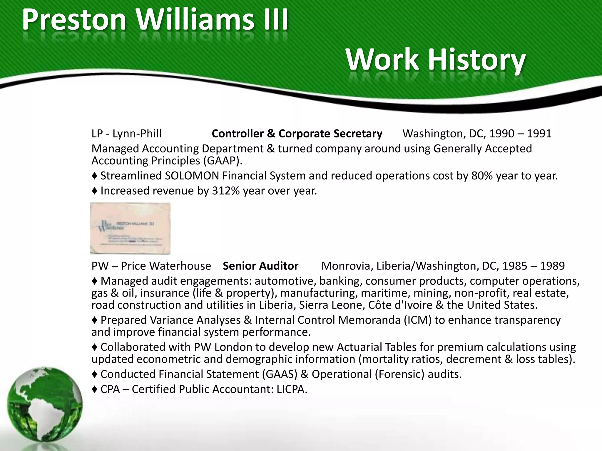 Preston Williams III
                                                       Work History

     LP - Lynn-Phill         Controller & Corporate Secretary Washington, DC, 1990 – 1991
     Managed Accounting Department & turned company around using Generally Accepted
     Accounting Principles (GAAP).
     ♦ Streamlined SOLOMON Financial System and reduced operations cost by 80% year to year.
     ♦ Increased revenue by 312% year over year.




     PW – Price Waterhouse Senior Auditor             Monrovia, Liberia/Washington, DC, 1985 – 1989
     ♦ Managed audit engagements: automotive, banking, consumer products, computer operations,
     gas & oil, insurance (life & property), manufacturing, maritime, mining, non-profit, real estate,
     road construction and utilities in Liberia, Sierra Leone, Côte d'Ivoire & the United States.
     ♦ Prepared Variance Analyses & Internal Control Memoranda (ICM) to enhance transparency
     and improve financial system performance.
     ♦ Collaborated with PW London to develop new Actuarial Tables for premium calculations using
     updated econometric and demographic information (mortality ratios, decrement & loss tables).
     ♦ Conducted Financial Statement (GAAS) & Operational (Forensic) audits.
     ♦ CPA – Certified Public Accountant: LICPA.
 