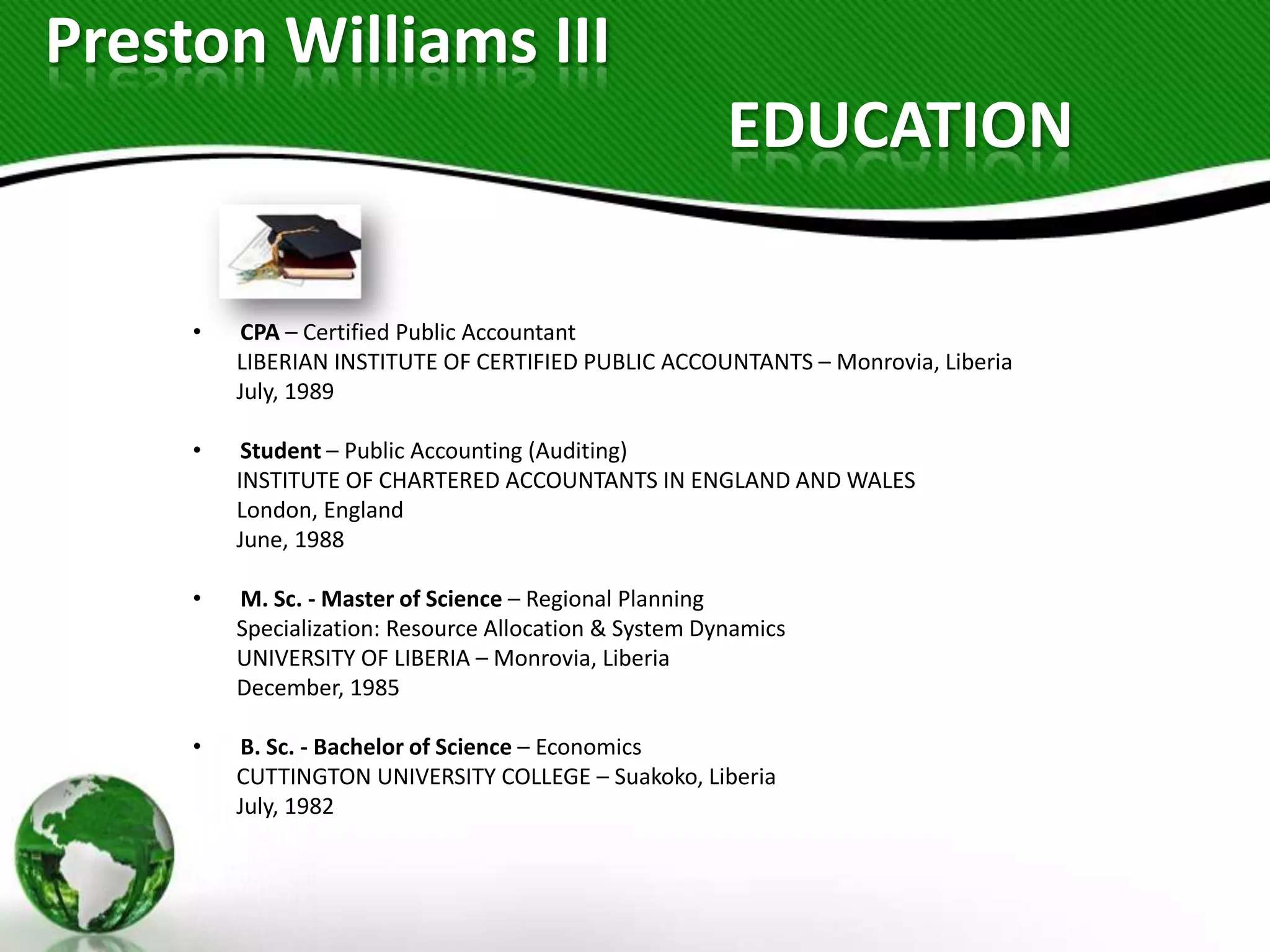 Preston Williams III
                                                        EDUCATION

     •   CPA – Certified Public Accountant
         LIBERIAN INSTITUTE OF CERTIFIED PUBLIC ACCOUNTANTS – Monrovia, Liberia
         July, 1989

     •    Student – Public Accounting (Auditing)
         INSTITUTE OF CHARTERED ACCOUNTANTS IN ENGLAND AND WALES
         London, England
         June, 1988

     •   M. Sc. - Master of Science – Regional Planning
         Specialization: Resource Allocation & System Dynamics
         UNIVERSITY OF LIBERIA – Monrovia, Liberia
         December, 1985

     •   B. Sc. - Bachelor of Science – Economics
         CUTTINGTON UNIVERSITY COLLEGE – Suakoko, Liberia
         July, 1982
 