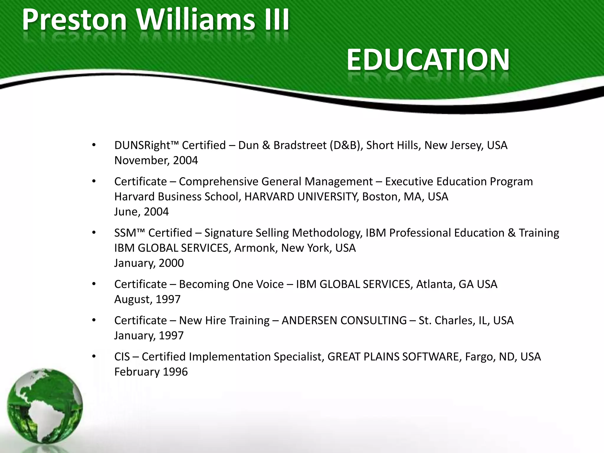Preston Williams III
                                                     EDUCATION

     •   DUNSRight™ Certified – Dun & Bradstreet (D&B), Short Hills, New Jersey, USA
         November, 2004
     •   Certificate – Comprehensive General Management – Executive Education Program
         Harvard Business School, HARVARD UNIVERSITY, Boston, MA, USA
         June, 2004
     •   SSM™ Certified – Signature Selling Methodology, IBM Professional Education & Training
         IBM GLOBAL SERVICES, Armonk, New York, USA
         January, 2000
     •   Certificate – Becoming One Voice – IBM GLOBAL SERVICES, Atlanta, GA USA
         August, 1997
     •   Certificate – New Hire Training – ANDERSEN CONSULTING – St. Charles, IL, USA
         January, 1997
     •   CIS – Certified Implementation Specialist, GREAT PLAINS SOFTWARE, Fargo, ND, USA
         February 1996
 