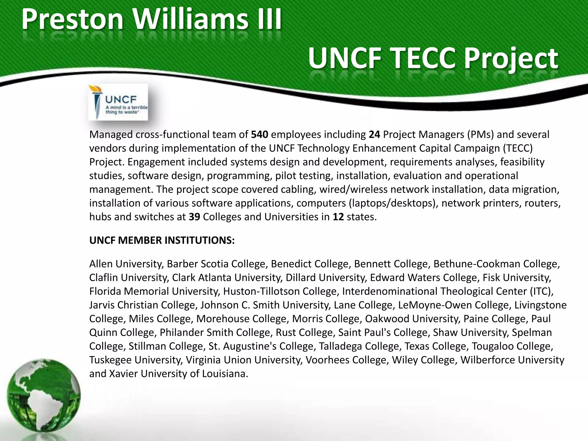 Preston Williams III
                                                    UNCF TECC Project

     Managed cross-functional team of 540 employees including 24 Project Managers (PMs) and several
     vendors during implementation of the UNCF Technology Enhancement Capital Campaign (TECC)
     Project. Engagement included systems design and development, requirements analyses, feasibility
     studies, software design, programming, pilot testing, installation, evaluation and operational
     management. The project scope covered cabling, wired/wireless network installation, data migration,
     installation of various software applications, computers (laptops/desktops), network printers, routers,
     hubs and switches at 39 Colleges and Universities in 12 states.

     UNCF MEMBER INSTITUTIONS:

     Allen University, Barber Scotia College, Benedict College, Bennett College, Bethune-Cookman College,
     Claflin University, Clark Atlanta University, Dillard University, Edward Waters College, Fisk University,
     Florida Memorial University, Huston-Tillotson College, Interdenominational Theological Center (ITC),
     Jarvis Christian College, Johnson C. Smith University, Lane College, LeMoyne-Owen College, Livingstone
     College, Miles College, Morehouse College, Morris College, Oakwood University, Paine College, Paul
     Quinn College, Philander Smith College, Rust College, Saint Paul's College, Shaw University, Spelman
     College, Stillman College, St. Augustine's College, Talladega College, Texas College, Tougaloo College,
     Tuskegee University, Virginia Union University, Voorhees College, Wiley College, Wilberforce University
     and Xavier University of Louisiana.
 
