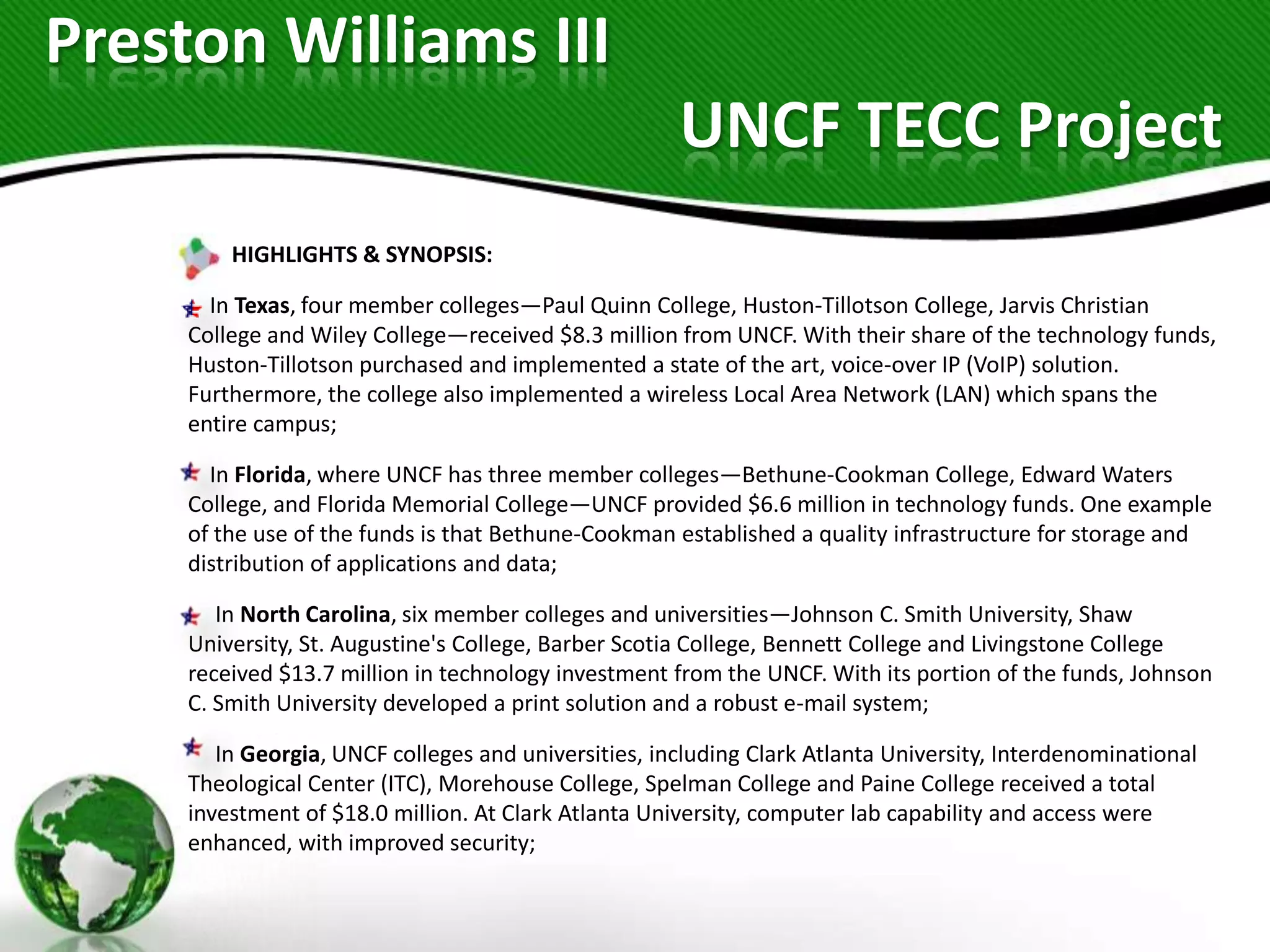 Preston Williams III
                                                      UNCF TECC Project
         HIGHLIGHTS & SYNOPSIS:

       In Texas, four member colleges—Paul Quinn College, Huston-Tillotson College, Jarvis Christian
     College and Wiley College—received $8.3 million from UNCF. With their share of the technology funds,
     Huston-Tillotson purchased and implemented a state of the art, voice-over IP (VoIP) solution.
     Furthermore, the college also implemented a wireless Local Area Network (LAN) which spans the
     entire campus;

       In Florida, where UNCF has three member colleges—Bethune-Cookman College, Edward Waters
     College, and Florida Memorial College—UNCF provided $6.6 million in technology funds. One example
     of the use of the funds is that Bethune-Cookman established a quality infrastructure for storage and
     distribution of applications and data;

        In North Carolina, six member colleges and universities—Johnson C. Smith University, Shaw
     University, St. Augustine's College, Barber Scotia College, Bennett College and Livingstone College
     received $13.7 million in technology investment from the UNCF. With its portion of the funds, Johnson
     C. Smith University developed a print solution and a robust e-mail system;

        In Georgia, UNCF colleges and universities, including Clark Atlanta University, Interdenominational
     Theological Center (ITC), Morehouse College, Spelman College and Paine College received a total
     investment of $18.0 million. At Clark Atlanta University, computer lab capability and access were
     enhanced, with improved security;
 