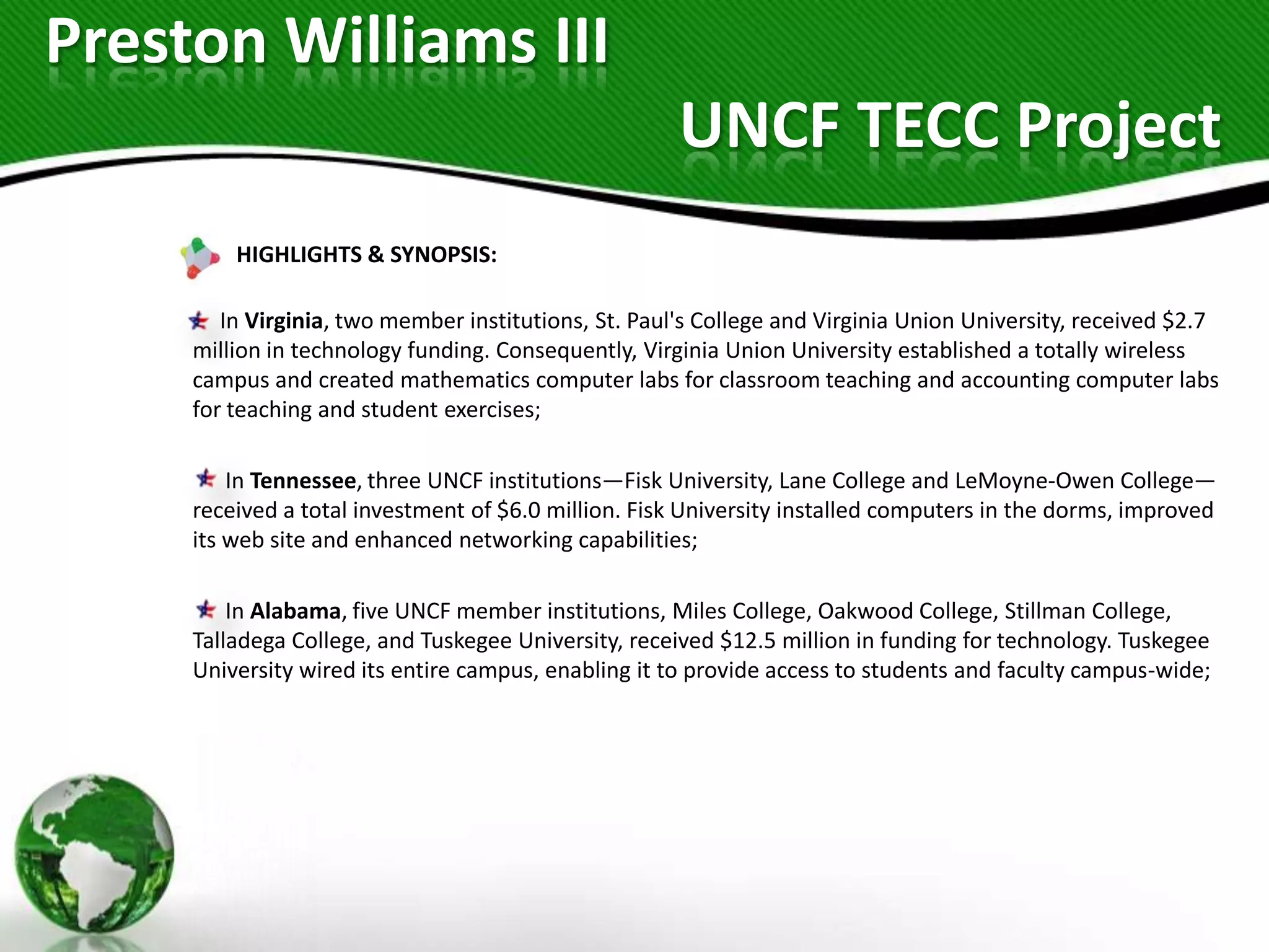 Preston Williams III
                                                      UNCF TECC Project
         HIGHLIGHTS & SYNOPSIS:

        In Virginia, two member institutions, St. Paul's College and Virginia Union University, received $2.7
     million in technology funding. Consequently, Virginia Union University established a totally wireless
     campus and created mathematics computer labs for classroom teaching and accounting computer labs
     for teaching and student exercises;

         In Tennessee, three UNCF institutions—Fisk University, Lane College and LeMoyne-Owen College—
     received a total investment of $6.0 million. Fisk University installed computers in the dorms, improved
     its web site and enhanced networking capabilities;

         In Alabama, five UNCF member institutions, Miles College, Oakwood College, Stillman College,
     Talladega College, and Tuskegee University, received $12.5 million in funding for technology. Tuskegee
     University wired its entire campus, enabling it to provide access to students and faculty campus-wide;
 