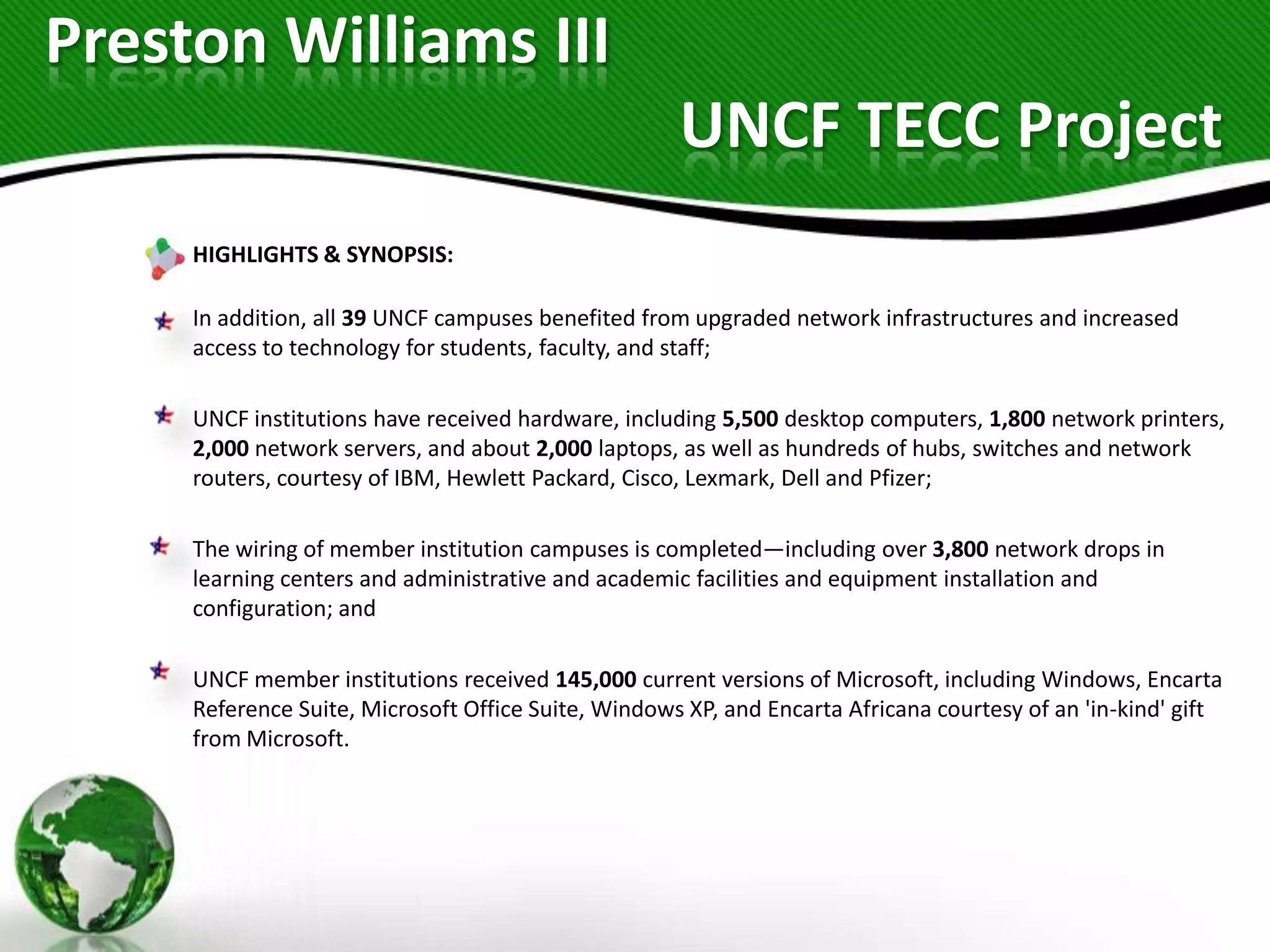 Preston Williams III
                                                     UNCF TECC Project
     HIGHLIGHTS & SYNOPSIS:

     In addition, all 39 UNCF campuses benefited from upgraded network infrastructures and increased
     access to technology for students, faculty, and staff;

     UNCF institutions have received hardware, including 5,500 desktop computers, 1,800 network printers,
     2,000 network servers, and about 2,000 laptops, as well as hundreds of hubs, switches and network
     routers, courtesy of IBM, Hewlett Packard, Cisco, Lexmark, Dell and Pfizer;

     The wiring of member institution campuses is completed—including over 3,800 network drops in
     learning centers and administrative and academic facilities and equipment installation and
     configuration; and

     UNCF member institutions received 145,000 current versions of Microsoft, including Windows, Encarta
     Reference Suite, Microsoft Office Suite, Windows XP, and Encarta Africana courtesy of an 'in-kind' gift
     from Microsoft.
 