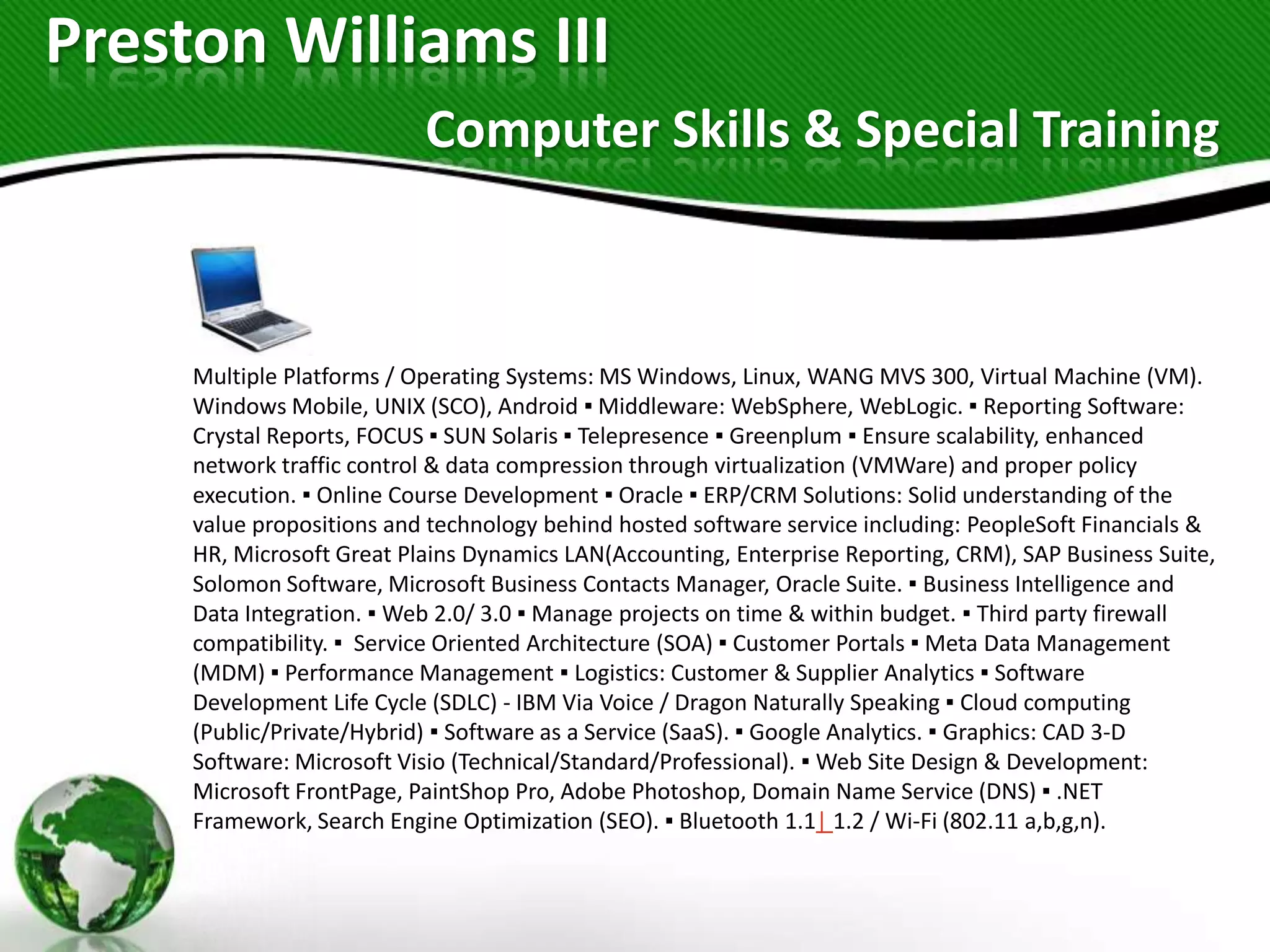 Preston Williams III
                           Computer Skills & Special Training



     Multiple Platforms / Operating Systems: MS Windows, Linux, WANG MVS 300, Virtual Machine (VM).
     Windows Mobile, UNIX (SCO), Android ▪ Middleware: WebSphere, WebLogic. ▪ Reporting Software:
     Crystal Reports, FOCUS ▪ SUN Solaris ▪ Telepresence ▪ Greenplum ▪ Ensure scalability, enhanced
     network traffic control & data compression through virtualization (VMWare) and proper policy
     execution. ▪ Online Course Development ▪ Oracle ▪ ERP/CRM Solutions: Solid understanding of the
     value propositions and technology behind hosted software service including: PeopleSoft Financials &
     HR, Microsoft Great Plains Dynamics LAN(Accounting, Enterprise Reporting, CRM), SAP Business Suite,
     Solomon Software, Microsoft Business Contacts Manager, Oracle Suite. ▪ Business Intelligence and
     Data Integration. ▪ Web 2.0/ 3.0 ▪ Manage projects on time & within budget. ▪ Third party firewall
     compatibility. ▪ Service Oriented Architecture (SOA) ▪ Customer Portals ▪ Meta Data Management
     (MDM) ▪ Performance Management ▪ Logistics: Customer & Supplier Analytics ▪ Software
     Development Life Cycle (SDLC) - IBM Via Voice / Dragon Naturally Speaking ▪ Cloud computing
     (Public/Private/Hybrid) ▪ Software as a Service (SaaS). ▪ Google Analytics. ▪ Graphics: CAD 3-D
     Software: Microsoft Visio (Technical/Standard/Professional). ▪ Web Site Design & Development:
     Microsoft FrontPage, PaintShop Pro, Adobe Photoshop, Domain Name Service (DNS) ▪ .NET
     Framework, Search Engine Optimization (SEO). ▪ Bluetooth 1.1| 1.2 / Wi-Fi (802.11 a,b,g,n).
 