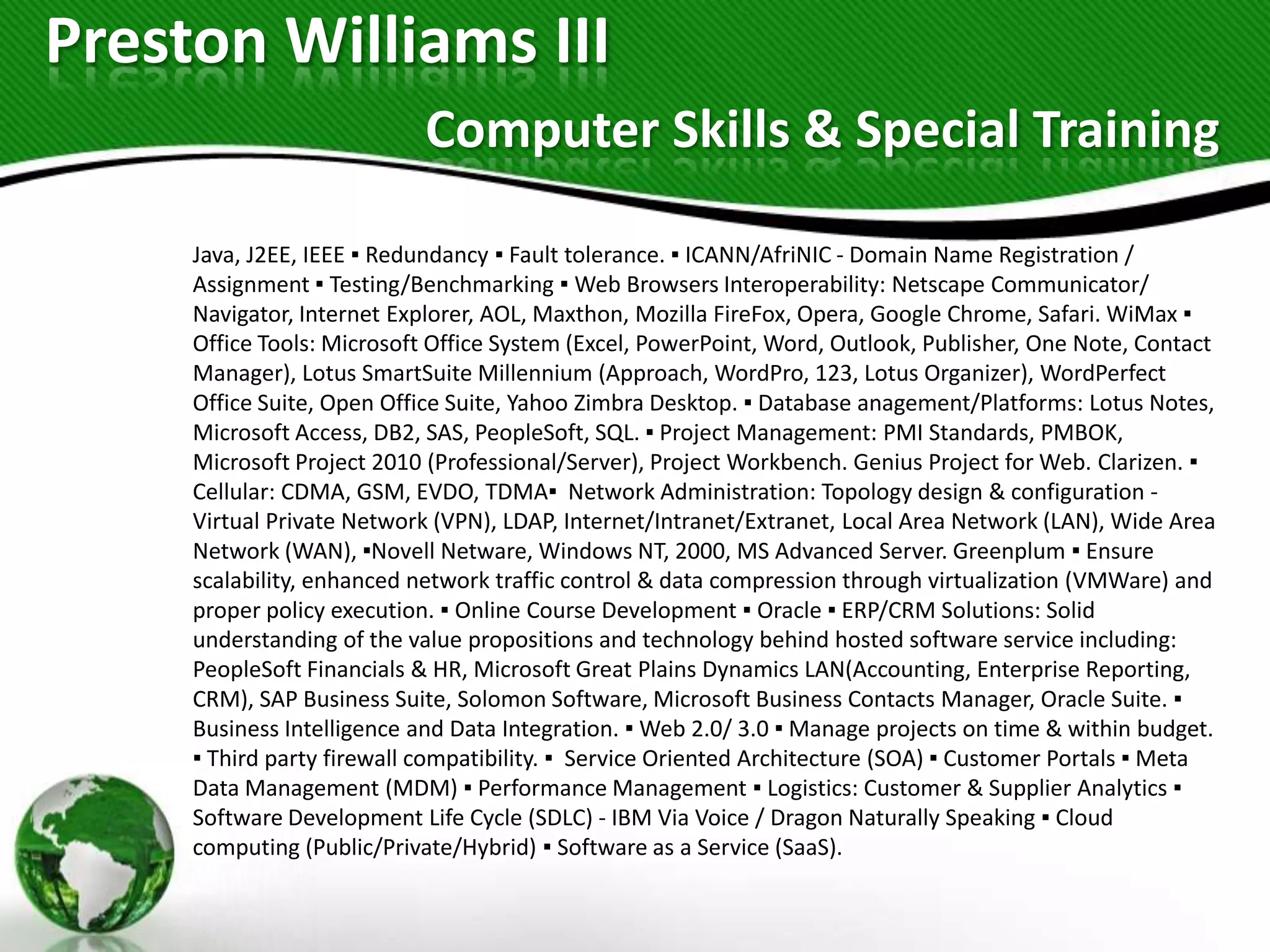 Preston Williams III
                           Computer Skills & Special Training

     Java, J2EE, IEEE ▪ Redundancy ▪ Fault tolerance. ▪ ICANN/AfriNIC - Domain Name Registration /
     Assignment ▪ Testing/Benchmarking ▪ Web Browsers Interoperability: Netscape Communicator/
     Navigator, Internet Explorer, AOL, Maxthon, Mozilla FireFox, Opera, Google Chrome, Safari. WiMax ▪
     Office Tools: Microsoft Office System (Excel, PowerPoint, Word, Outlook, Publisher, One Note, Contact
     Manager), Lotus SmartSuite Millennium (Approach, WordPro, 123, Lotus Organizer), WordPerfect
     Office Suite, Open Office Suite, Yahoo Zimbra Desktop. ▪ Database anagement/Platforms: Lotus Notes,
     Microsoft Access, DB2, SAS, PeopleSoft, SQL. ▪ Project Management: PMI Standards, PMBOK,
     Microsoft Project 2010 (Professional/Server), Project Workbench. Genius Project for Web. Clarizen. ▪
     Cellular: CDMA, GSM, EVDO, TDMA▪ Network Administration: Topology design & configuration -
     Virtual Private Network (VPN), LDAP, Internet/Intranet/Extranet, Local Area Network (LAN), Wide Area
     Network (WAN), ▪Novell Netware, Windows NT, 2000, MS Advanced Server. Greenplum ▪ Ensure
     scalability, enhanced network traffic control & data compression through virtualization (VMWare) and
     proper policy execution. ▪ Online Course Development ▪ Oracle ▪ ERP/CRM Solutions: Solid
     understanding of the value propositions and technology behind hosted software service including:
     PeopleSoft Financials & HR, Microsoft Great Plains Dynamics LAN(Accounting, Enterprise Reporting,
     CRM), SAP Business Suite, Solomon Software, Microsoft Business Contacts Manager, Oracle Suite. ▪
     Business Intelligence and Data Integration. ▪ Web 2.0/ 3.0 ▪ Manage projects on time & within budget.
     ▪ Third party firewall compatibility. ▪ Service Oriented Architecture (SOA) ▪ Customer Portals ▪ Meta
     Data Management (MDM) ▪ Performance Management ▪ Logistics: Customer & Supplier Analytics ▪
     Software Development Life Cycle (SDLC) - IBM Via Voice / Dragon Naturally Speaking ▪ Cloud
     computing (Public/Private/Hybrid) ▪ Software as a Service (SaaS).
 