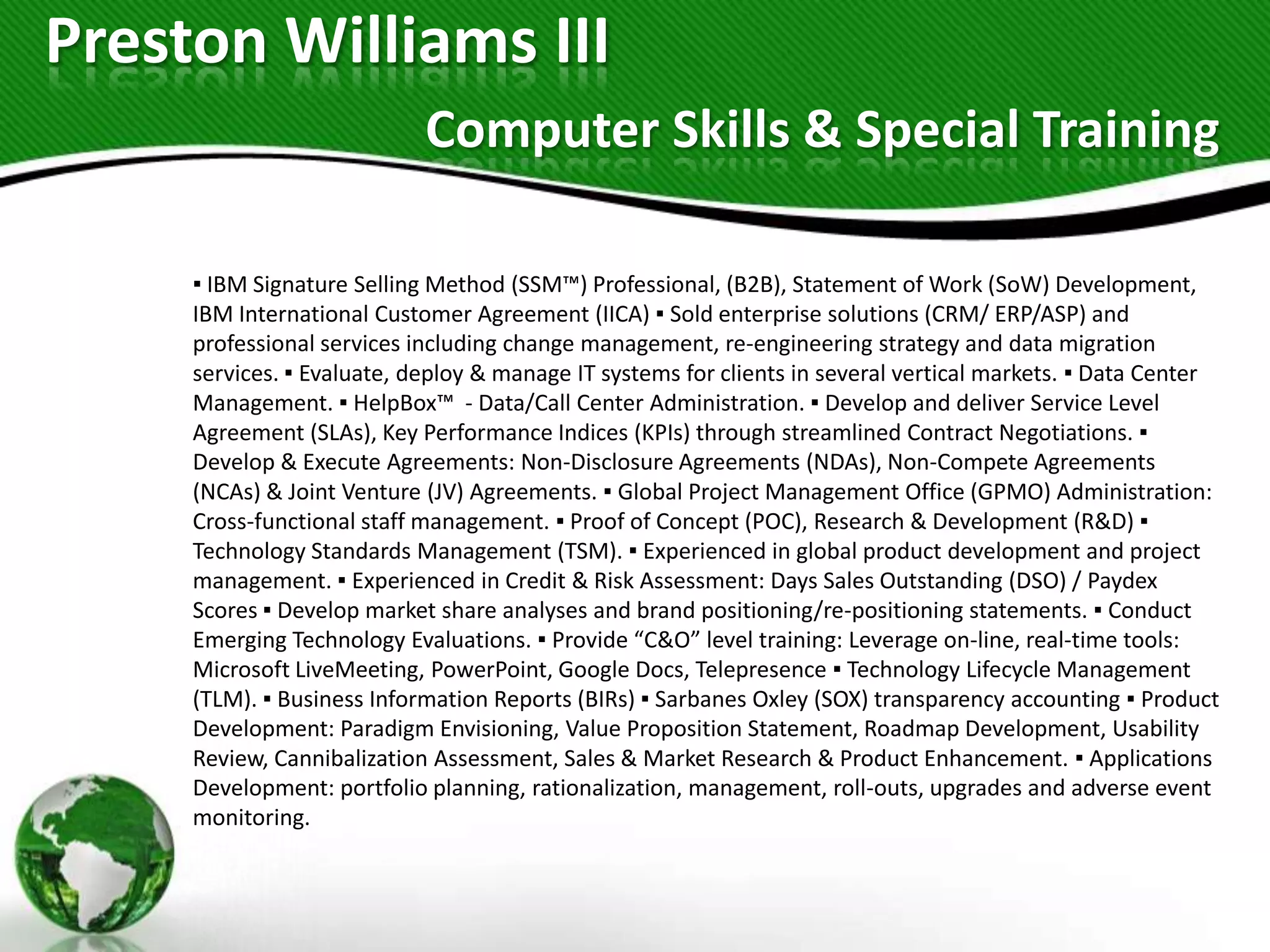 Preston Williams III
                            Computer Skills & Special Training

     ▪ IBM Signature Selling Method (SSM™) Professional, (B2B), Statement of Work (SoW) Development,
     IBM International Customer Agreement (IICA) ▪ Sold enterprise solutions (CRM/ ERP/ASP) and
     professional services including change management, re-engineering strategy and data migration
     services. ▪ Evaluate, deploy & manage IT systems for clients in several vertical markets. ▪ Data Center
     Management. ▪ HelpBox™ - Data/Call Center Administration. ▪ Develop and deliver Service Level
     Agreement (SLAs), Key Performance Indices (KPIs) through streamlined Contract Negotiations. ▪
     Develop & Execute Agreements: Non-Disclosure Agreements (NDAs), Non-Compete Agreements
     (NCAs) & Joint Venture (JV) Agreements. ▪ Global Project Management Office (GPMO) Administration:
     Cross-functional staff management. ▪ Proof of Concept (POC), Research & Development (R&D) ▪
     Technology Standards Management (TSM). ▪ Experienced in global product development and project
     management. ▪ Experienced in Credit & Risk Assessment: Days Sales Outstanding (DSO) / Paydex
     Scores ▪ Develop market share analyses and brand positioning/re-positioning statements. ▪ Conduct
     Emerging Technology Evaluations. ▪ Provide “C&O” level training: Leverage on-line, real-time tools:
     Microsoft LiveMeeting, PowerPoint, Google Docs, Telepresence ▪ Technology Lifecycle Management
     (TLM). ▪ Business Information Reports (BIRs) ▪ Sarbanes Oxley (SOX) transparency accounting ▪ Product
     Development: Paradigm Envisioning, Value Proposition Statement, Roadmap Development, Usability
     Review, Cannibalization Assessment, Sales & Market Research & Product Enhancement. ▪ Applications
     Development: portfolio planning, rationalization, management, roll-outs, upgrades and adverse event
     monitoring.
 