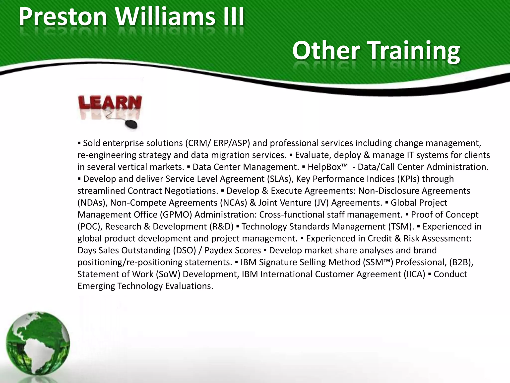 Preston Williams III
                                                          Other Training


     ▪ Sold enterprise solutions (CRM/ ERP/ASP) and professional services including change management,
     re-engineering strategy and data migration services. ▪ Evaluate, deploy & manage IT systems for clients
     in several vertical markets. ▪ Data Center Management. ▪ HelpBox™ - Data/Call Center Administration.
     ▪ Develop and deliver Service Level Agreement (SLAs), Key Performance Indices (KPIs) through
     streamlined Contract Negotiations. ▪ Develop & Execute Agreements: Non-Disclosure Agreements
     (NDAs), Non-Compete Agreements (NCAs) & Joint Venture (JV) Agreements. ▪ Global Project
     Management Office (GPMO) Administration: Cross-functional staff management. ▪ Proof of Concept
     (POC), Research & Development (R&D) ▪ Technology Standards Management (TSM). ▪ Experienced in
     global product development and project management. ▪ Experienced in Credit & Risk Assessment:
     Days Sales Outstanding (DSO) / Paydex Scores ▪ Develop market share analyses and brand
     positioning/re-positioning statements. ▪ IBM Signature Selling Method (SSM™) Professional, (B2B),
     Statement of Work (SoW) Development, IBM International Customer Agreement (IICA) ▪ Conduct
     Emerging Technology Evaluations.
 