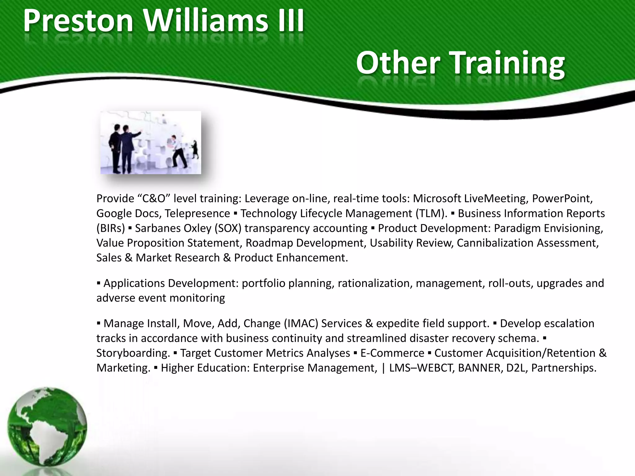 Preston Williams III
                                                        Other Training


     Provide “C&O” level training: Leverage on-line, real-time tools: Microsoft LiveMeeting, PowerPoint,
     Google Docs, Telepresence ▪ Technology Lifecycle Management (TLM). ▪ Business Information Reports
     (BIRs) ▪ Sarbanes Oxley (SOX) transparency accounting ▪ Product Development: Paradigm Envisioning,
     Value Proposition Statement, Roadmap Development, Usability Review, Cannibalization Assessment,
     Sales & Market Research & Product Enhancement.

     ▪ Applications Development: portfolio planning, rationalization, management, roll-outs, upgrades and
     adverse event monitoring

     ▪ Manage Install, Move, Add, Change (IMAC) Services & expedite field support. ▪ Develop escalation
     tracks in accordance with business continuity and streamlined disaster recovery schema. ▪
     Storyboarding. ▪ Target Customer Metrics Analyses ▪ E-Commerce ▪ Customer Acquisition/Retention &
     Marketing. ▪ Higher Education: Enterprise Management, | LMS–WEBCT, BANNER, D2L, Partnerships.
 