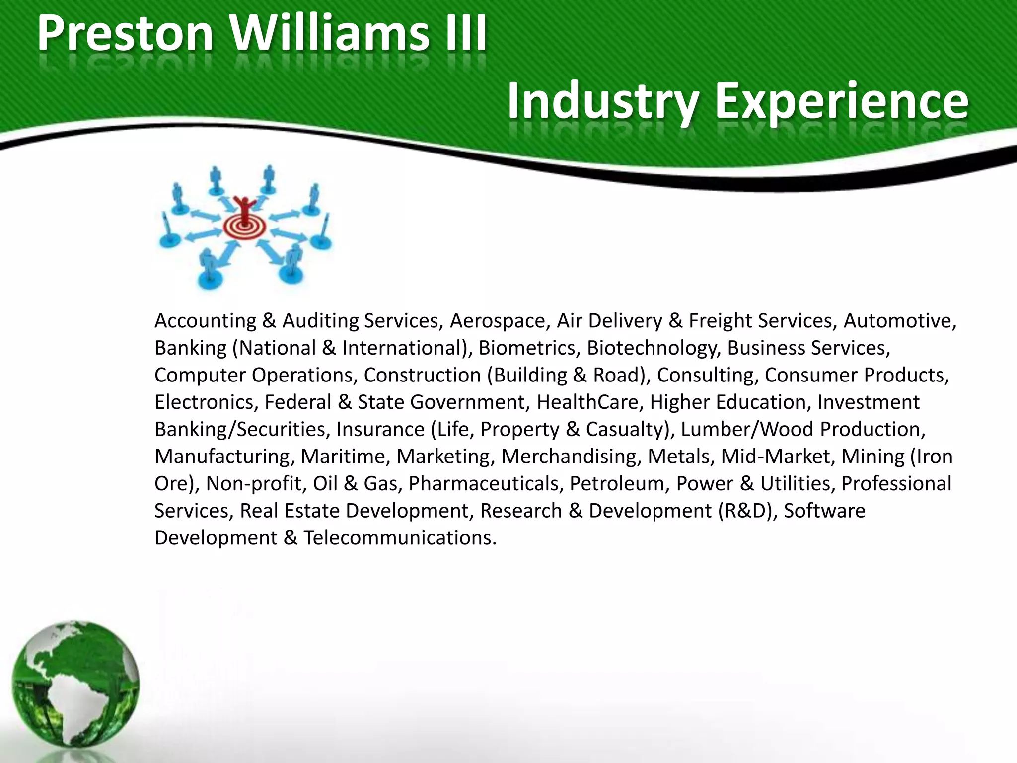 Preston Williams III
                                           Industry Experience


     Accounting & Auditing Services, Aerospace, Air Delivery & Freight Services, Automotive,
     Banking (National & International), Biometrics, Biotechnology, Business Services,
     Computer Operations, Construction (Building & Road), Consulting, Consumer Products,
     Electronics, Federal & State Government, HealthCare, Higher Education, Investment
     Banking/Securities, Insurance (Life, Property & Casualty), Lumber/Wood Production,
     Manufacturing, Maritime, Marketing, Merchandising, Metals, Mid-Market, Mining (Iron
     Ore), Non-profit, Oil & Gas, Pharmaceuticals, Petroleum, Power & Utilities, Professional
     Services, Real Estate Development, Research & Development (R&D), Software
     Development & Telecommunications.
 