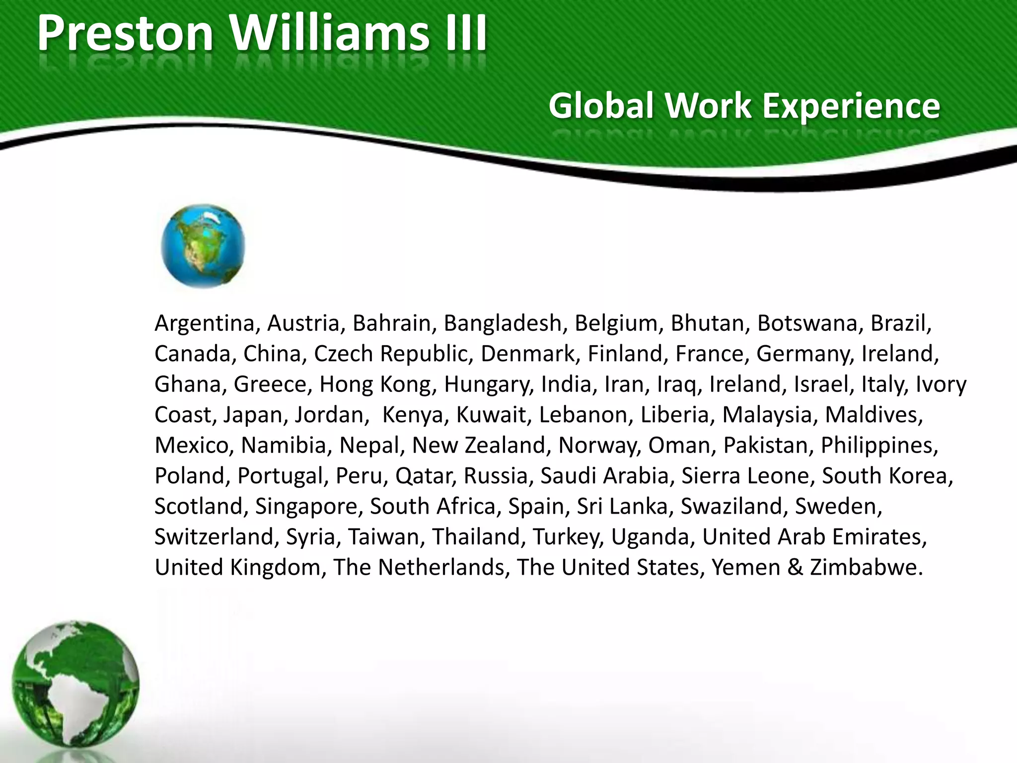 Preston Williams III
                                             Global Work Experience




     Argentina, Austria, Bahrain, Bangladesh, Belgium, Bhutan, Botswana, Brazil,
     Canada, China, Czech Republic, Denmark, Finland, France, Germany, Ireland,
     Ghana, Greece, Hong Kong, Hungary, India, Iran, Iraq, Ireland, Israel, Italy, Ivory
     Coast, Japan, Jordan, Kenya, Kuwait, Lebanon, Liberia, Malaysia, Maldives,
     Mexico, Namibia, Nepal, New Zealand, Norway, Oman, Pakistan, Philippines,
     Poland, Portugal, Peru, Qatar, Russia, Saudi Arabia, Sierra Leone, South Korea,
     Scotland, Singapore, South Africa, Spain, Sri Lanka, Swaziland, Sweden,
     Switzerland, Syria, Taiwan, Thailand, Turkey, Uganda, United Arab Emirates,
     United Kingdom, The Netherlands, The United States, Yemen & Zimbabwe.
 
