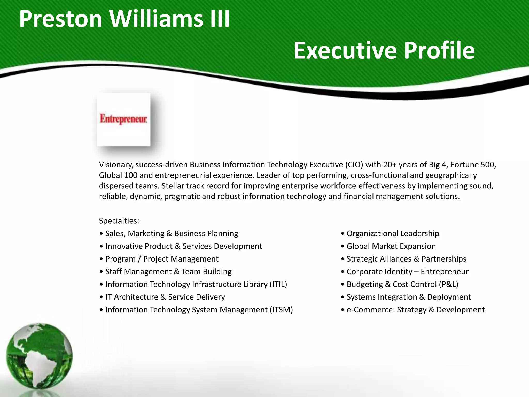 Preston Williams III
                                                                Executive Profile



       Visionary, success-driven Business Information Technology Executive (CIO) with 20+ years of Big 4, Fortune 500,
       Global 100 and entrepreneurial experience. Leader of top performing, cross-functional and geographically
       dispersed teams. Stellar track record for improving enterprise workforce effectiveness by implementing sound,
       reliable, dynamic, pragmatic and robust information technology and financial management solutions.

       Specialties:
       • Sales, Marketing & Business Planning                             • Organizational Leadership
       • Innovative Product & Services Development                        • Global Market Expansion
       • Program / Project Management                                     • Strategic Alliances & Partnerships
       • Staff Management & Team Building                                 • Corporate Identity – Entrepreneur
       • Information Technology Infrastructure Library (ITIL)             • Budgeting & Cost Control (P&L)
       • IT Architecture & Service Delivery                               • Systems Integration & Deployment
       • Information Technology System Management (ITSM)                  • e-Commerce: Strategy & Development
 