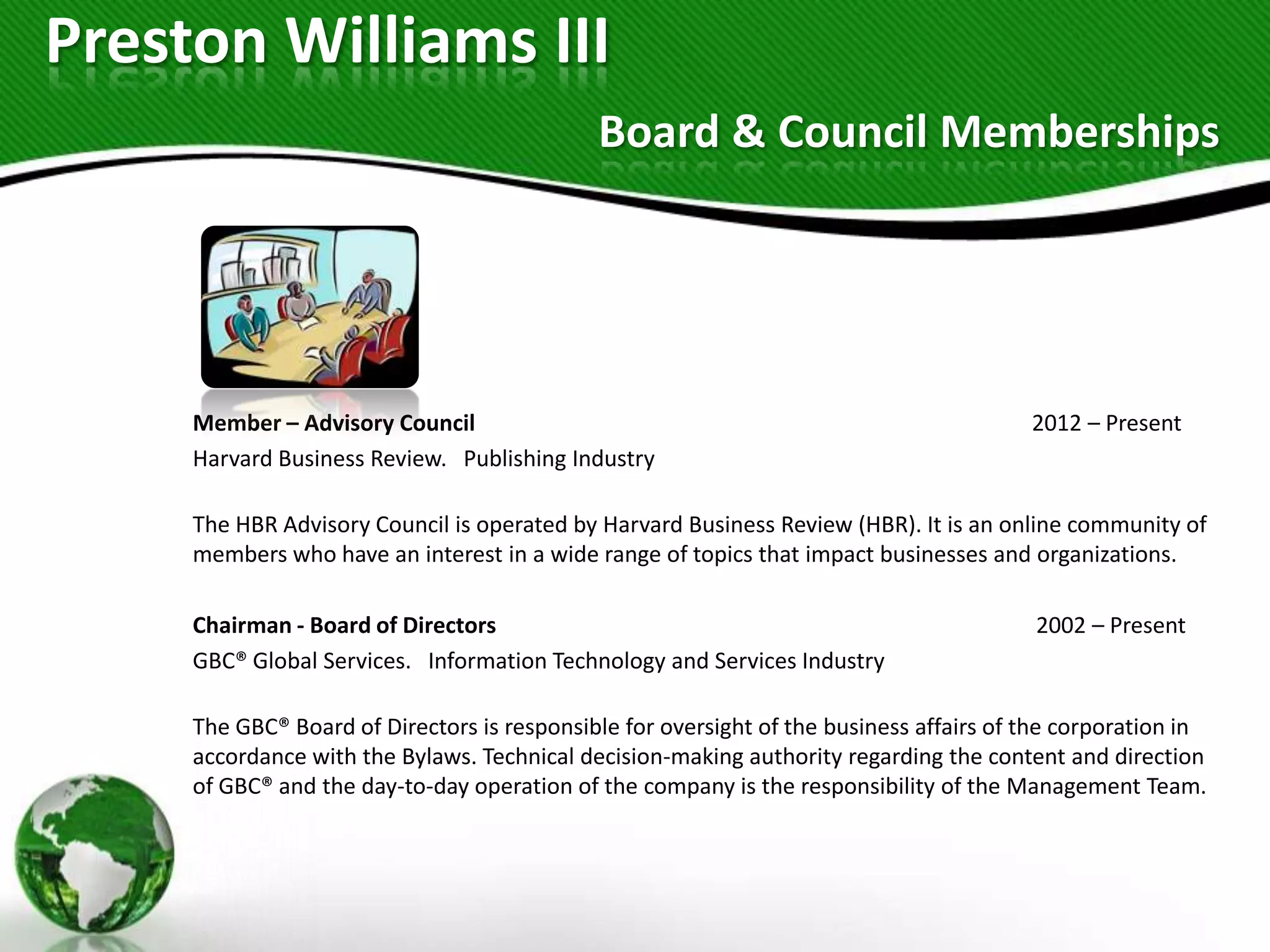 Preston Williams III
                                             Board & Council Memberships




     Member – Advisory Council                                                           2012 – Present
     Harvard Business Review. Publishing Industry

     The HBR Advisory Council is operated by Harvard Business Review (HBR). It is an online community of
     members who have an interest in a wide range of topics that impact businesses and organizations.

     Chairman - Board of Directors                                                       2002 – Present
     GBC® Global Services. Information Technology and Services Industry

     The GBC® Board of Directors is responsible for oversight of the business affairs of the corporation in
     accordance with the Bylaws. Technical decision-making authority regarding the content and direction
     of GBC® and the day-to-day operation of the company is the responsibility of the Management Team.
 